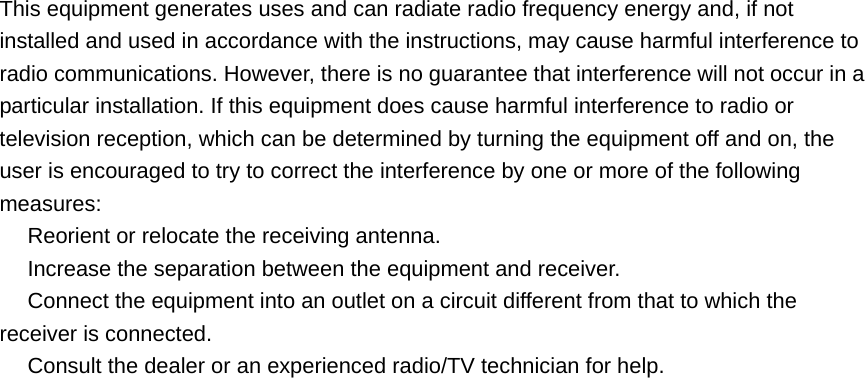 This equipment generates uses and can radiate radio frequency energy and, if not installed and used in accordance with the instructions, may cause harmful interference to radio communications. However, there is no guarantee that interference will not occur in a particular installation. If this equipment does cause harmful interference to radio or television reception, which can be determined by turning the equipment off and on, the user is encouraged to try to correct the interference by one or more of the following measures:  Reorient or relocate the receiving antenna.　  Increase the separation between the equipment and receiver.　  Connect the equipment into an outlet on a circuit different from that to which the 　receiver is connected.  Consult the dealer or an e　xperienced radio/TV technician for help.   