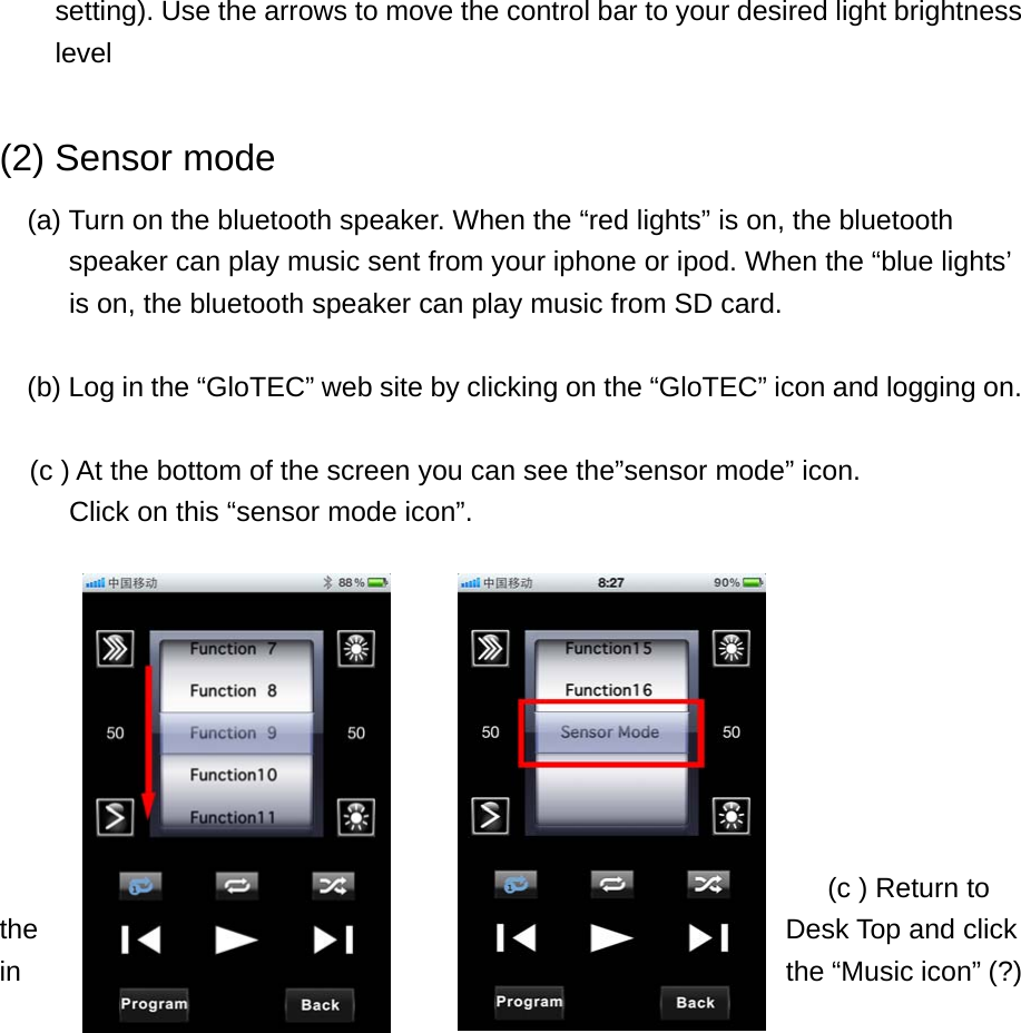 setting). Use the arrows to move the control bar to your desired light brightness level  (2) Sensor mode (a) Turn on the bluetooth speaker. When the “red lights” is on, the bluetooth speaker can play music sent from your iphone or ipod. When the “blue lights’             is on, the bluetooth speaker can play music from SD card.    (b) Log in the “GloTEC” web site by clicking on the “GloTEC” icon and logging on.  (c ) At the bottom of the screen you can see the”sensor mode” icon.        Click on this “sensor mode icon”.            (c ) Return to    the  Desk Top and click in  the “Music icon” (?) 