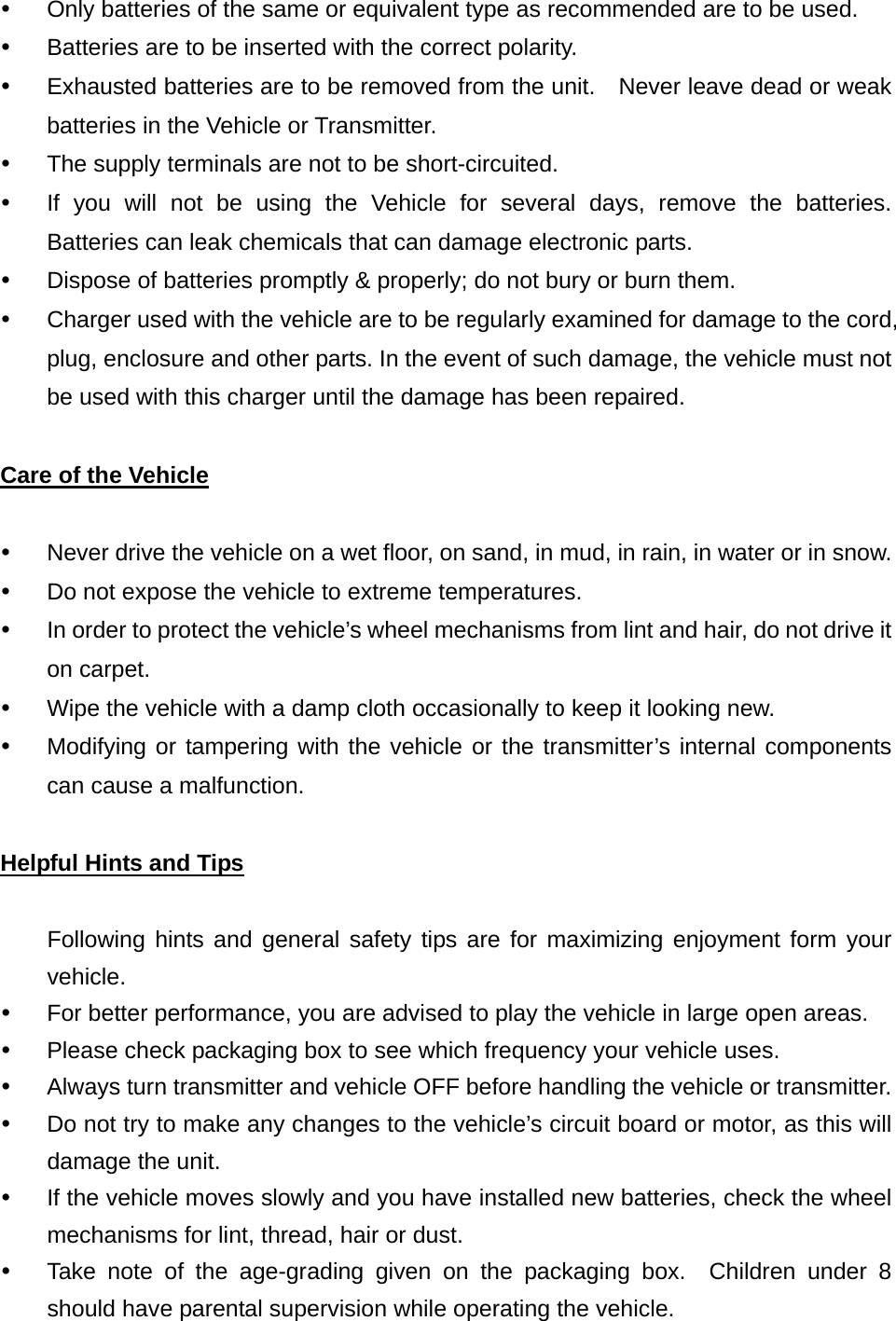 y  Only batteries of the same or equivalent type as recommended are to be used. y  Batteries are to be inserted with the correct polarity. y  Exhausted batteries are to be removed from the unit.    Never leave dead or weak batteries in the Vehicle or Transmitter. y  The supply terminals are not to be short-circuited. y  If you will not be using the Vehicle for several days, remove the batteries.  Batteries can leak chemicals that can damage electronic parts. y  Dispose of batteries promptly &amp; properly; do not bury or burn them. y  Charger used with the vehicle are to be regularly examined for damage to the cord, plug, enclosure and other parts. In the event of such damage, the vehicle must not be used with this charger until the damage has been repaired.  Care of the Vehicle  y  Never drive the vehicle on a wet floor, on sand, in mud, in rain, in water or in snow. y  Do not expose the vehicle to extreme temperatures. y  In order to protect the vehicle’s wheel mechanisms from lint and hair, do not drive it on carpet. y  Wipe the vehicle with a damp cloth occasionally to keep it looking new. y  Modifying or tampering with the vehicle or the transmitter’s internal components can cause a malfunction.  Helpful Hints and Tips  Following hints and general safety tips are for maximizing enjoyment form your vehicle. y  For better performance, you are advised to play the vehicle in large open areas. y  Please check packaging box to see which frequency your vehicle uses. y  Always turn transmitter and vehicle OFF before handling the vehicle or transmitter. y  Do not try to make any changes to the vehicle’s circuit board or motor, as this will damage the unit. y  If the vehicle moves slowly and you have installed new batteries, check the wheel mechanisms for lint, thread, hair or dust. y  Take note of the age-grading given on the packaging box.  Children under 8 should have parental supervision while operating the vehicle. 