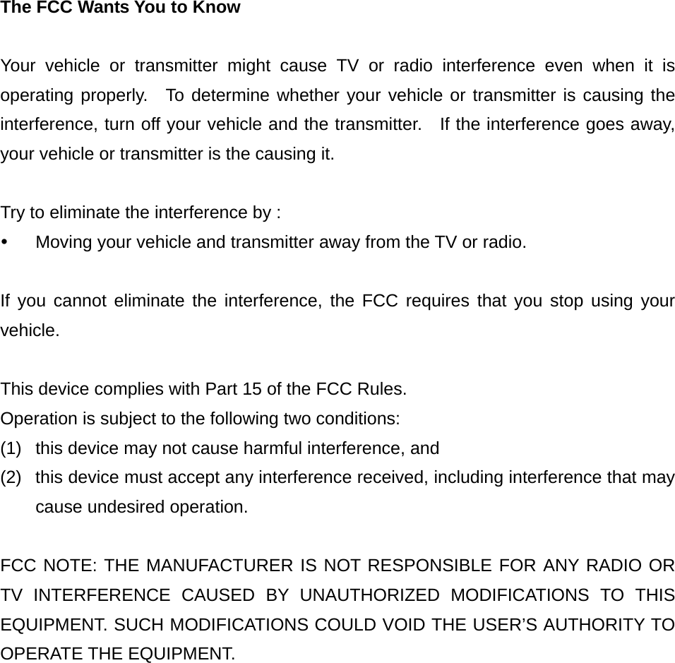 The FCC Wants You to Know  Your vehicle or transmitter might cause TV or radio interference even when it is operating properly.  To determine whether your vehicle or transmitter is causing the interference, turn off your vehicle and the transmitter.  If the interference goes away, your vehicle or transmitter is the causing it.  Try to eliminate the interference by : y  Moving your vehicle and transmitter away from the TV or radio.  If you cannot eliminate the interference, the FCC requires that you stop using your vehicle.  This device complies with Part 15 of the FCC Rules. Operation is subject to the following two conditions: (1)  this device may not cause harmful interference, and (2)  this device must accept any interference received, including interference that may cause undesired operation.  FCC NOTE: THE MANUFACTURER IS NOT RESPONSIBLE FOR ANY RADIO OR TV INTERFERENCE CAUSED BY UNAUTHORIZED MODIFICATIONS TO THIS EQUIPMENT. SUCH MODIFICATIONS COULD VOID THE USER’S AUTHORITY TO OPERATE THE EQUIPMENT. 