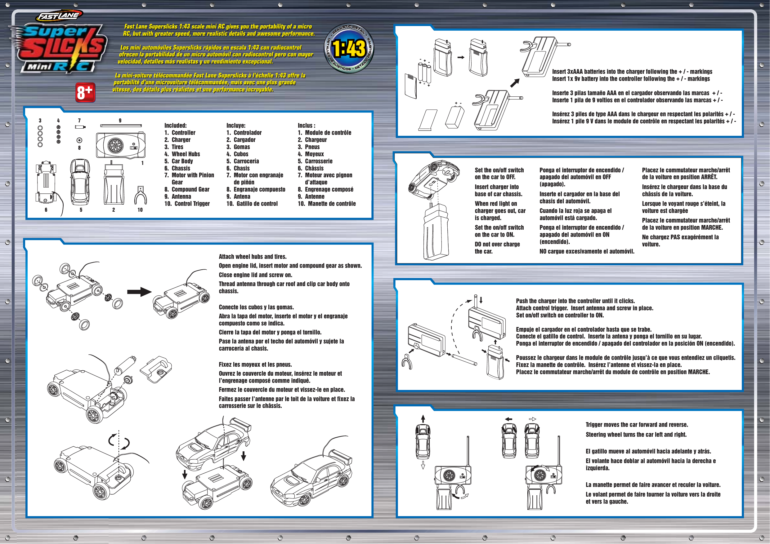 •REALISTICDETAIL••REALISTICDETAIL••REALISTICDETAIL•DETALLESREALÍSTICOS•DÉTAILSRÉALISTESDETALLESREALÍSTICOS•DÉTAILSRÉALISTESDETALLESREALÍSTICOS•DÉTAILSRÉALISTES8+Included: 1.  Controller 2.  Charger 3.  Tires 4.  Wheel Hubs 5.  Car Body 6.  Chassis 7.  Motor with Pinion      Gear 8.  Compound Gear 9.  Antenna 10.  Control Trigger Incluye:1.  Controlador 2.  Cargador 3.  Gomas 4.  Cubos 5.  Carrocería 6.  Chasis 7.  Motor con engranaje      de piñón 8.  Engranaje compuesto 9.  Antena 10.  Gatillo de control Inclus : 1.  Module de contrôle 2.  Chargeur 3.  Pneus 4.  Moyeux 5.  Carrosserie 6.  Châssis 7.  Moteur avec pignon      d’attaque 8.  Engrenage composé 9.  Antenne 10.  Manette de contrôleFast Lane Superslicks 1:43 scale mini RC gives you the portability of a micro RC, but with greater speed, more realistic details and awesome performance.Los mini automóviles Superslicks rápidos en escala 1:43 con radiocontrol ofrecen la portabilidad de un micro automóvil con radiocontrol pero con mayor velocidad, detalles más realistas y un rendimiento excepcional.La mini-voiture télécommandée Fast Lane Superslicks à l’échelle 1:43 offre la portabilité d’une microvoiture télécommandée, mais avec une plus grande vitesse, des détails plus réalistes et une performance incroyable.Fast Lane Superslicks 1:43 scale mini RC gives you the portability of a micro RC, but with greater speed, more realistic details and awesome performance.Los mini automóviles Superslicks rápidos en escala 1:43 con radiocontrol ofrecen la portabilidad de un micro automóvil con radiocontrol pero con mayor velocidad, detalles más realistas y un rendimiento excepcional.La mini-voiture télécommandée Fast Lane Superslicks à l’échelle 1:43 offre la portabilité d’une microvoiture télécommandée, mais avec une plus grande vitesse, des détails plus réalistes et une performance incroyable.Attach wheel hubs and tires.Open engine lid, insert motor and compound gear as shown.Close engine lid and screw on. Thread antenna through car roof and clip car body onto chassis.Conecte los cubos y las gomas.Abra la tapa del motor, inserte el motor y el engranaje compuesto como se indica.Cierre la tapa del motor y ponga el tornillo.Pase la antena por el techo del automóvil y sujete la carrocería al chasis.Fixez les moyeux et les pneus.Ouvrez le couvercle du moteur, insérez le moteur et l’engrenage composé comme indiqué.Fermez le couvercle du moteur et vissez-le en place. Faites passer l’antenne par le toit de la voiture et fixez la carrosserie sur le châssis.Insert 3xAAA batteries into the charger following the + / - markingsInsert 1x 9v battery into the controller following the + / - markingsInserte 3 pilas tamaño AAA en el cargador observando las marcas  + / - Inserte 1 pila de 9 voltios en el controlador observando las marcas + / -Insérez 3 piles de type AAA dans le chargeur en respectant les polarités + / -Insérez 1 pile 9 V dans le module de contrôle en respectant les polarités + / -Set the on/off switch on the car to OFF.  Insert charger into base of car chassis.  When red light on charger goes out, car is charged.  Set the on/off switch on the car to ON.  DO not over charge the car.Push the charger into the controller until it clicks.Attach control trigger.  Insert antenna and screw in place.Set on/off switch on controller to ON.Empuje el cargador en el controlador hasta que se trabe.Conecte el gatillo de control.  Inserte la antena y ponga el tornillo en su lugar.Ponga el interruptor de encendido / apagado del controlador en la posición ON (encendido).Poussez le chargeur dans le module de contrôle jusqu’à ce que vous entendiez un cliquetis.Fixez la manette de contrôle.  Insérez l’antenne et vissez-la en place.Placez le commutateur marche/arrêt du module de contrôle en position MARCHE.Trigger moves the car forward and reverse.Steering wheel turns the car left and right.El gatillo mueve al automóvil hacia adelante y atrás.El volante hace doblar al automóvil hacia la derecha e izquierda.La manette permet de faire avancer et reculer la voiture.Le volant permet de faire tourner la voiture vers la droite et vers la gauche.Ponga el interruptor de encendido / apagado del automóvil en OFF (apagado).  Inserte el cargador en la base del chasis del automóvil.  Cuando la luz roja se apaga el automóvil está cargado.  Ponga el interruptor de encendido / apagado del automóvil en ON (encendido).  NO cargue excesivamente el automóvil.Placez le commutateur marche/arrêt de la voiture en position ARRÊT.  Insérez le chargeur dans la base du châssis de la voiture.  Lorsque le voyant rouge s’éteint, la voiture est chargéePlacez le commutateur marche/arrêt de la voiture en position MARCHE.Ne chargez PAS exagérément la voiture.++++----1825634 7 910