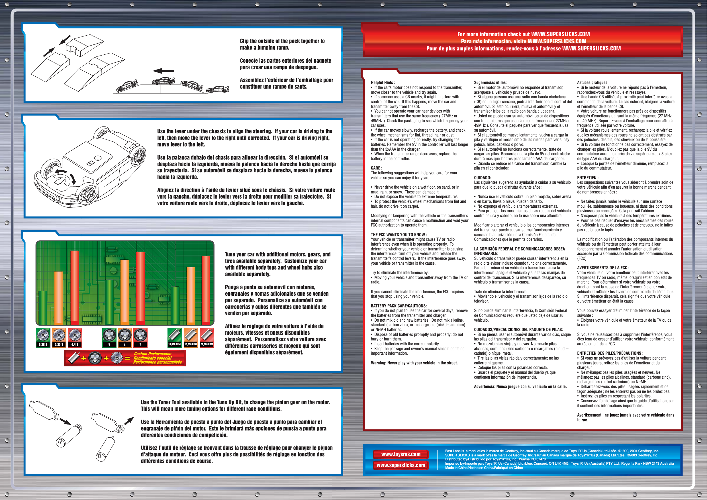 www.toysrus.comwww.superslicks.comFast Lane is  a mark of/es la marca de Geoffrey, Inc./sauf au Canada marque de Toys“R”Us (Canada) Ltd./Ltée.  ©1999, 2001 Geoffrey, Inc.SUPER SLICKS is a mark of/es la marca de Geoffrey, Inc./sauf au Canada marque de Toys“R”Us (Canada) Ltd./Ltée.  ©2003 Geoffrey, Inc.Distributed by/Distribuido por Toys“R”Us, Inc., Wayne, NJ 07470Imported by/Importé par: Toys“R”Us (Canada) Ltd./Ltée, Concord, ON L4K 4M5.  Toys&quot;R&quot;Us (Australia) PTY Ltd., Regents Park NSW 2143 AustraliaMade in China/Hecho en China/Fabriqué en ChineClip the outside of the pack together to make a jumping ramp.Conecte las partes exteriores del paquete para crear una rampa de despegue.Assemblez l’extérieur de l’emballage pour constituer une rampe de sauts.Use the lever under the chassis to align the steering.  If your car is driving to the left, then move the lever to the right until corrected.  If your car is driving right, move lever to the left.Use la palanca debajo del chasis para alinear la dirección.  Si el automóvil se desplaza hacia la izquierda, mueva la palanca hacia la derecha hasta que corrija su trayectoria.  Si su automóvil se desplaza hacia la derecha, mueva la palanca hacia la izquierda.Alignez la direction à l’aide du levier situé sous le châssis.  Si votre voiture roule vers la gauche, déplacez le levier vers la droite pour modifier sa trajectoire.  Si votre voiture roule vers la droite, déplacez le levier vers la gauche.Tune your car with additional motors, gears, and tires available separately.  Customize your car with different body tops and wheel hubs also available separately.Ponga a punto su automóvil con motores, engranajes y gomas adicionales que se venden por separado.  Personalice su automóvil con carrocerías y cubos diferentes que también se venden por separado.Affinez le réglage de votre voiture à l’aide de moteurs, vitesses et pneus disponibles séparément.  Personnalisez votre voiture avec différentes carrosseries et moyeux qui sont également disponibles séparément.Use the Tuner Tool available in the Tune Up Kit, to change the pinion gear on the motor.  This will mean more tuning options for different race conditions.Use la Herramienta de puesta a punto del Juego de puesta a punto para cambiar el engranaje de piñón del motor.  Esto le brindará más opciones de puesta a punto para diferentes condiciones de competición.Utilisez l’outil de réglage se trouvant dans la trousse de réglage pour changer le pignon d’attaque du moteur.  Ceci vous offre plus de possibilités de réglage en fonction des différentes conditions de course.For more information check out WWW.SUPERSLICKS.COMPara más información, visite WWW.SUPERSLICKS.COMPour de plus amples informations, rendez-vous à l’adresse WWW.SUPERSLICKS.COMHelpful Hints :•  If the car’s motor does not respond to the transmitter, move closer to the vehicle and try again.•  If someone uses a CB nearby, it might interfere with control of the car.  If this happens, move the car and transmitter away from the CB.•  You cannot operate your car near devices with transmitters that use the same frequency ( 27MHz or 49MHz ). Check the packaging to see which frequency your car uses.•  If the car moves slowly, recharge the battery, and check the wheel mechanisms for lint, thread, hair or dust.•  If the car is not operating correctly, try changing the batteries. Remember the 9V in the controller will last longer than the 3xAAA in the charger.•  When the transmitter range decreases, replace the battery in the controller.CARE : The following suggestions will help you care for your vehicle so you can enjoy it for years:•  Never drive the vehicle on a wet floor, on sand, or in mud, rain, or snow.  These can damage it.•  Do not expose the vehicle to extreme temperatures.•  To protect the vehicle’s wheel mechanisms from lint and hair, do not drive it on carpet.Modifying or tampering with the vehicle or the transmitter’s internal components can cause a malfunction and void your FCC authorization to operate them.THE FCC WANTS YOU TO KNOW :Your vehicle or transmitter might cause TV or radio interference even when it is operating properly.  To determine whether your vehicle or transmitter is causing the interference, turn off your vehicle and release the transmitter’s control levers.  If the interference goes away, your vehicle or transmitter is the cause.Try to eliminate the interference by:•  Moving your vehicle and transmitter away from the TV or radio.If you cannot eliminate the interference, the FCC requires that you stop using your vehicle.BATTERY PACK CARE/CAUTIONS:•  If you do not plan to use the car for several days, remove the batteries from the transmitter and charger.•  Do not mix old and new batteries.  Do not mix alkaline, standard (carbon zinc), or rechargeable (nickel-cadmium) or Ni-MH batteries.•  Dispose of old batteries promptly and properly; do not bury or burn them.•  Insert batteries with the correct polarity.•  Keep the package and owner’s manual since it contains important information.Warning: Never play with your vehicle in the street.Sugerencias útiles:•  Si el motor del automóvil no responde al transmisor, acérquese al vehículo y pruebe de nuevo. •  Si alguna persona usa una radio con banda ciudadana (CB) en un lugar cercano, podría interferir con el control del automóvil. Si esto ocurriera, mueva el automóvil y el transmisor lejos de la radio con banda ciudadana.•  Usted no puede usar su automóvil cerca de dispositivos con transmisores que usen la misma frecuencia ( 27MHz o 49MHz ). Consulte el paquete para ver qué frecuencia usa su automóvil. •  Si el automóvil se mueve lentamente, vuelva a cargar la pila y verifique el mecanismo de las ruedas para ver si hay pelusa, hilos, cabellos o polvo. •  Si el automóvil no funciona correctamente, trate de cargar las pilas. Recuerde que la pila de 9V del controlador durará más que las tres pilas tamaño AAA del cargador. •  Cuando se reduce el alcance del transmisor, cambie la pila en el controlador. CUIDADO: Las siguientes sugerencias ayudarán a cuidar a su vehículo para que lo pueda disfrutar durante años: •  Nunca use el vehículo sobre un piso mojado, sobre arena o en barro, lluvia o nieve. Pueden dañarlo. •  No exponga el vehículo a temperaturas extremas.•  Para proteger los mecanismos de las ruedas del vehículo contra pelusa y cabello, no lo use sobre una alfombra. Modificar o alterar el vehículo o los componentes internos del transmisor puede causar su mal funcionamiento y cancelar la autorización de la Comisión Federal de Comunicaciones que le permite operarlos. LA COMISIÓN FEDERAL DE COMUNICACIONES DESEA INFORMARLE:Su vehículo o transmisor puede causar interferencia en la radio o televisor incluso cuando funciona correctamente. Para determinar si su vehículo o transmisor causa la interferencia, apague el vehículo y suelte las manijas de control del transmisor. Si la interferencia desaparece, su vehículo o transmisor es la causa. Trate de eliminar la interferencia:•  Moviendo el vehículo y el transmisor lejos de la radio o televisor.Si no puede eliminar la interferencia, la Comisión Federal de Comunicaciones requiere que usted deje de usar su vehículo. CUIDADOS/PRECAUCIONES DEL PAQUETE DE PILAS:•  Si no piensa usar el automóvil durante varios días, saque las pilas del transmisor y del cargador. •  No mezcle pilas viejas y nuevas. No mezcle pilas alcalinas, comunes (zinc carbono) o recargables (níquel – cadmio) o níquel metal.•  Tire las pilas viejas rápida y correctamente; no las entierre ni queme.•  Coloque las pilas con la polaridad correcta. •  Guarde el paquete y el manual del dueño ya que contienen información de importancia.Advertencia: Nunca juegue con su vehículo en la calle.Astuces pratiques :•  Si le moteur de la voiture ne répond pas à l’émetteur, rapprochez-vous du véhicule et réessayez.•  Une bande CB utilisée à proximité peut interférer avec la commande de la voiture. Le cas échéant, éloignez la voiture et l’émetteur de la bande CB.•  Votre voiture ne fonctionnera pas près de dispositifs équipés d’émetteurs utilisant la même fréquence (27 MHz ou 49 MHz). Reportez-vous à l’emballage pour connaître la fréquence utilisée par votre voiture.•  Si la voiture roule lentement, rechargez la pile et vérifiez que les mécanismes des roues ne soient pas obstrués par des peluches, des fils, des cheveux ou de la poussière.•  Si la voiture ne fonctionne pas correctement, essayez de changer les piles. N’oubliez pas que la pile 9V du commutateur aura une durée de vie supérieure aux 3 piles de type AAA du chargeur.•  Lorsque la portée de l’émetteur diminue, remplacez la pile du commutateur.ENTRETIEN : Les suggestions suivantes vous aideront à prendre soin de votre véhicule afin d’en assurer la bonne marche pendant de nombreuses années :•  Ne faites jamais rouler le véhicule sur une surface mouillée, sablonneuse ou boueuse, ni dans des conditions pluvieuses ou enneigées. Cela pourrait l’abîmer.•  N’exposez pas le véhicule à des températures extrêmes.•  Pour ne pas risquer d’enrayer les mécanismes des roues du véhicule à cause de peluches et de cheveux, ne le faites pas rouler sur le tapis.La modification ou l’altération des composants internes du véhicule ou de l’émetteur peut porter atteinte à leur fonctionnement et annuler l’autorisation d’utilisation accordée par la Commission fédérale des communications (FCC).AVERTISSEMENTS DE LA FCC :Votre véhicule ou votre émetteur peut interférer avec les fréquences TV ou radio, même lorsqu’il est en bon état de marche. Pour déterminer si votre véhicule ou votre émetteur sont la cause de l’interférence, éteignez votre véhicule et relâchez les leviers de commande de l’émetteur. Si l’interférence disparaît, cela signifie que votre véhicule ou votre émetteur en était la cause.Vous pouvez essayer d’éliminer l’interférence de la façon suivante :•  Éloignez votre véhicule et votre émetteur de la TV ou de la radio.Si vous ne réussissez pas à supprimer l’interférence, vous êtes tenu de cesser d’utiliser votre véhicule, conformément au règlement de la FCC.ENTRETIEN DES PILES/PRÉCAUTIONS :•  Si vous ne prévoyez pas d’utiliser la voiture pendant plusieurs jours, retirez les piles de l’émetteur et du chargeur.•  Ne mélangez pas les piles usagées et neuves. Ne mélangez pas les piles alcalines, standard (carbone zinc), rechargeables (nickel cadmium) ou Ni-MH.•  Débarrassez-vous des piles usagées rapidement et de façon adéquate ; ne les enterrez pas ou ne les brûlez pas.•  Insérez les piles en respectant les polarités.•  Conservez l’emballage ainsi que le guide d’utilisation, car il contient des informations importantes.Avertissement : ne jouez jamais avec votre véhicule dans la rue.6.28:1 5.25:1 4.4:1 V19,000 RPMZ Y 22,000 RPM14,000 RPM++++++===Custom Performance Rendimiento especial  Performance personnalisée  
