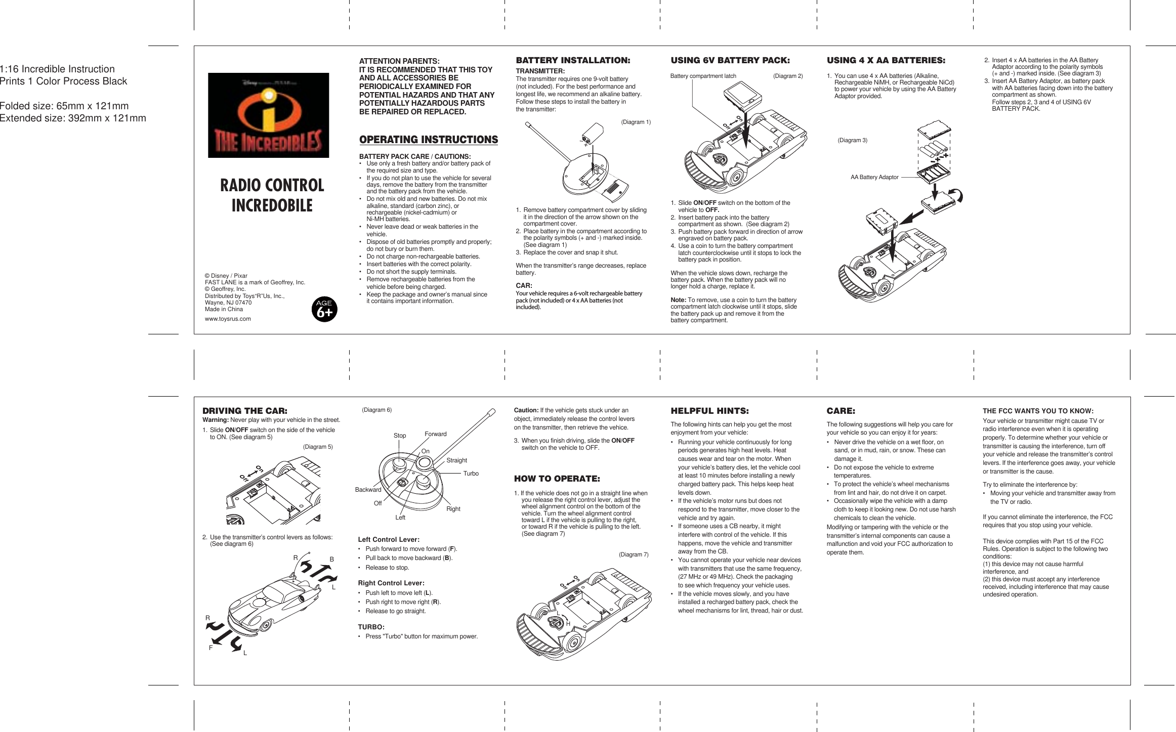 (Diagram 7)(Diagram 1)(Diagram 2)(Diagram 3)(Diagram 6)(Diagram 5)BackwardForwardStraightTurboLeftOnOffStopRightBFRRLL1:16 Incredible Instruction  Prints 1 Color Process BlackFolded size: 65mm x 121mmExtended size: 392mm x 121mmUSING 6V BATTERY PACK:1. Slide ON/OFF switch on the bottom of the       vehicle to OFF.2. Insert battery pack into the battery     compartment as shown.  (See diagram 2)3. Push battery pack forward in direction of arrow   engraved on battery pack.4. Use a coin to turn the battery compartment   latch counterclockwise until it stops to lock the   battery pack in position.When the vehicle slows down, recharge the battery pack. When the battery pack will no longer hold a charge, replace it.Note: To remove, use a coin to turn the battery compartment latch clockwise until it stops, slide the battery pack up and remove it from the battery compartment. © Disney / PixarFAST LANE is a mark of Geoffrey, Inc.© Geoffrey, Inc.Distributed by Toys“R”Us, Inc., Wayne, NJ 07470Made in Chinawww.toysrus.comDRIVING THE CAR:Warning: Never play with your vehicle in the street.1. Slide ON/OFF switch on the side of the vehicle    to ON. (See diagram 5)2. Use the transmitter’s control levers as follows:   (See diagram 6)  Left Control Lever:•  Push forward to move forward (F).•  Pull back to move backward (B).•  Release to stop.Right Control Lever:•  Push left to move left (L).•  Push right to move right (R).•  Release to go straight.TURBO:•  Press &quot;Turbo&quot; button for maximum power.Caution: If the vehicle gets stuck under an    object, immediately release the control levers on the transmitter, then retrieve the vehice.3. When you finish driving, slide the ON/OFF   switch on the vehicle to OFF.HOW TO OPERATE:1. If the vehicle does not go in a straight line when   you release the right control lever, adjust the   wheel alignment control on the bottom of the   vehicle. Turn the wheel alignment control    toward L if the vehicle is pulling to the right,   or toward R if the vehicle is pulling to the left.   (See diagram 7) HELPFUL HINTS:The following hints can help you get the most enjoyment from your vehicle:•  Running your vehicle continuously for long   periods generates high heat levels. Heat     causes wear and tear on the motor. When   your vehicle’s battery dies, let the vehicle cool   at least 10 minutes before installing a newly   charged battery pack. This helps keep heat   levels down.•  If the vehicle’s motor runs but does not     respond to the transmitter, move closer to the   vehicle and try again.•  If someone uses a CB nearby, it might     interfere with control of the vehicle. If this       happens, move the vehicle and transmitter   away from the CB.•  You cannot operate your vehicle near devices   with transmitters that use the same frequency,  (27 MHz or 49 MHz). Check the packaging   to see which frequency your vehicle uses.•  If the vehicle moves slowly, and you have    installed a recharged battery pack, check the   wheel mechanisms for lint, thread, hair or dust.CARE:The following suggestions will help you care for your vehicle so you can enjoy it for years:•  Never drive the vehicle on a wet floor, on     sand, or in mud, rain, or snow. These can    damage it.•  Do not expose the vehicle to extreme     temperatures.•  To protect the vehicle’s wheel mechanisms  from lint and hair, do not drive it on carpet.•  Occasionally wipe the vehicle with a damp   cloth to keep it looking new. Do not use harsh   chemicals to clean the vehicle.Modifying or tampering with the vehicle or the transmitter’s internal components can cause a malfunction and void your FCC authorization to operate them.THE FCC WANTS YOU TO KNOW:Your vehicle or transmitter might cause TV or radio interference even when it is operating properly. To determine whether your vehicle or transmitter is causing the interference, turn off your vehicle and release the transmitter’s control levers. If the interference goes away, your vehicle or transmitter is the cause.Try to eliminate the interference by:•  Moving your vehicle and transmitter away from  the TV or radio.If you cannot eliminate the interference, the FCC requires that you stop using your vehicle.This device complies with Part 15 of the FCC Rules. Operation is subject to the following two conditions: (1) this device may not cause harmful interference, and (2) this device must accept any interference received, including interference that may cause undesired operation.BATTERY INSTALLATION:TRANSMITTER:The transmitter requires one 9-volt battery (not included). For the best performance and longest life, we recommend an alkaline battery.Follow these steps to install the battery in  the transmitter:1. Remove battery compartment cover by sliding  it in the direction of the arrow shown on the  compartment cover. 2. Place battery in the compartment according to  the polarity symbols (+ and -) marked inside. (See diagram 1)3. Replace the cover and snap it shut.When the transmitter’s range decreases, replace battery.CAR:Your vehicle requires a 6-volt rechargeable battery pack (not included) or 4 x AA batteries (not included). 6USING 4 X AA BATTERIES:1. You can use 4 x AA batteries (Alkaline,     Rechargeable NiMH, or Rechargeable NiCd)   to power your vehicle by using the AA Battery   Adaptor provided.2. Insert 4 x AA batteries in the AA Battery          Adaptor according to the polarity symbols  (+ and -) marked inside. (See diagram 3)3. Insert AA Battery Adaptor, as battery pack   with AA batteries facing down into the battery   compartment as shown. Follow steps 2, 3 and 4 of USING 6V     BATTERY PACK.ATTENTION PARENTS:IT IS RECOMMENDED THAT THIS TOY AND ALL ACCESSORIES BE PERIODICALLY EXAMINED FOR POTENTIAL HAZARDS AND THAT ANY POTENTIALLY HAZARDOUS PARTS BE REPAIRED OR REPLACED.OPERATING INSTRUCTIONSBATTERY PACK CARE / CAUTIONS:•  Use only a fresh battery and/or battery pack of  the required size and type.•  If you do not plan to use the vehicle for several  days, remove the battery from the transmitter   and the battery pack from the vehicle.•  Do not mix old and new batteries. Do not mix  alkaline, standard (carbon zinc), or  rechargeable (nickel-cadmium) or   Ni-MH batteries.•  Never leave dead or weak batteries in the     vehicle.•  Dispose of old batteries promptly and properly;  do not bury or burn them.•  Do not charge non-rechargeable batteries.•  Insert batteries with the correct polarity.•  Do not short the supply terminals.•  Remove rechargeable batteries from the         vehicle before being charged.•  Keep the package and owner’s manual since  it contains important information.AA Battery AdaptorBattery compartment latchRADIO CONTROLINCREDOBILELH