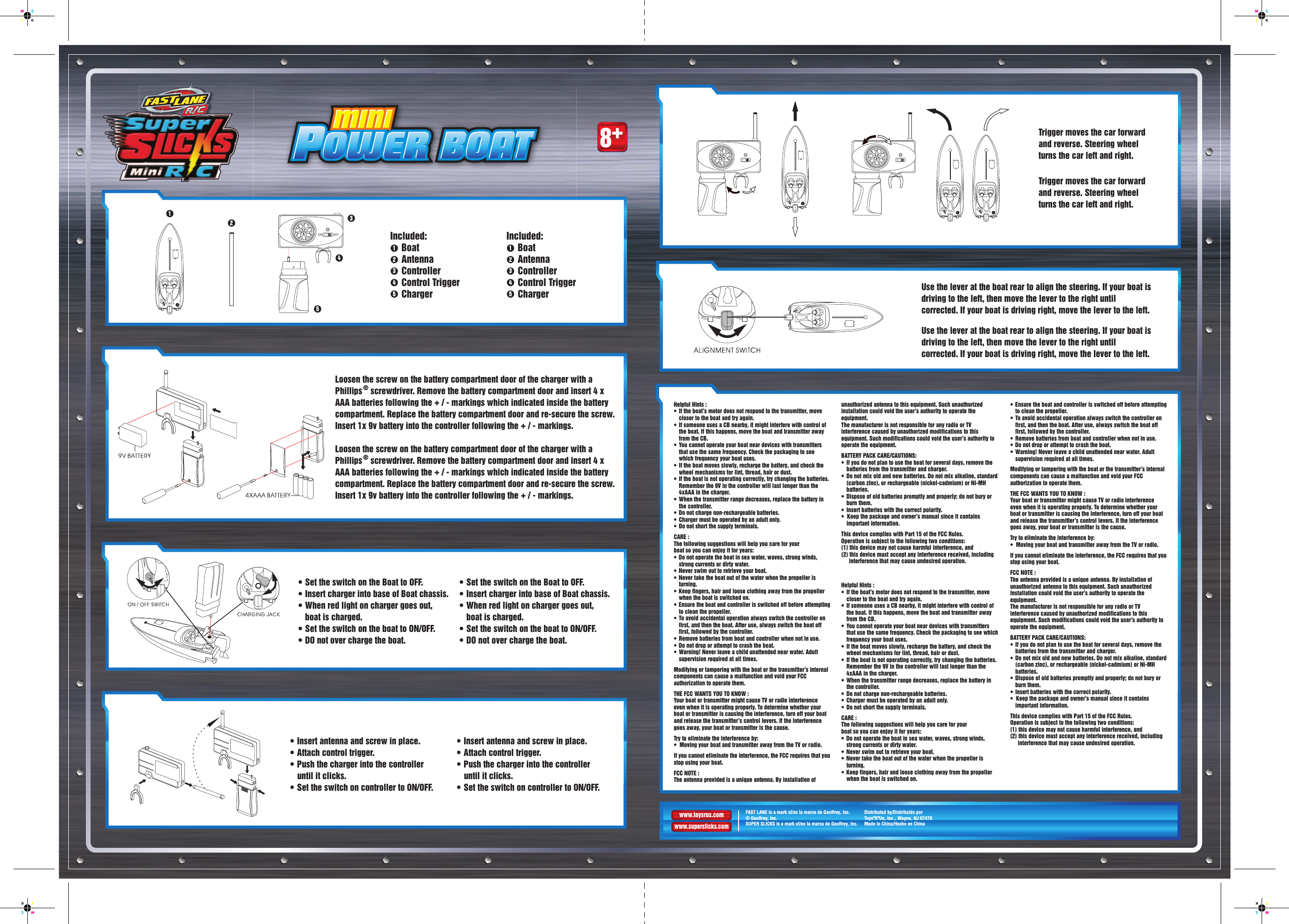 8+Helpful Hints :•  If the boat’s motor does not respond to the transmitter, move closer to the boat and try again.•  If someone uses a CB nearby, it might interfere with control of the boat. If this happens, move the boat and transmitter away   from the CB.•  You cannot operate your boat near devices with transmitters that use the same frequency. Check the packaging to see which frequency your boat uses.•  If the boat moves slowly, recharge the battery, and check the wheel mechanisms for lint, thread, hair or dust.•  If the boat is not operating correctly, try changing the batteries. Remember the 9V in the controller will last longer than the 4xAAA in the charger.•  When the transmitter range decreases, replace the battery in the controller.•  Do not charge non-rechargeable batteries.•  Charger must be operated by an adult only.•  Do not short the supply terminals.CARE : The following suggestions will help you care for yourboat so you can enjoy it for years:•  Do not operate the boat in sea water, waves, strong winds, strong currents or dirty water.•  Never swim out to retrieve your boat.•  Never take the boat out of the water when the propeller is turning.•  Keep fingers, hair and loose clothing away from the propeller when the boat is switched on.•  Ensure the boat and controller is switched off before attempting to clean the propeller.•  To avoid accidental operation always switch the controller on first, and then the boat. After use, always switch the boat off first, followed by the controller.•  Remove batteries from boat and controller when not in use.•  Do not drop or attempt to crash the boat.•  Warning! Never leave a child unattended near water. Adult supervision required at all times. Modifying or tampering with the boat or the transmitter’s internal components can cause a malfunction and void your FCC authorization to operate them.THE FCC WANTS YOU TO KNOW :Your boat or transmitter might cause TV or radio interference even when it is operating properly. To determine whether your boat or transmitter is causing the interference, turn off your boat and release the transmitter’s control levers. If the interference goes away, your boat or transmitter is the cause.Try to eliminate the interference by:•  Moving your boat and transmitter away from the TV or radio.If you cannot eliminate the interference, the FCC requires that you stop using your boat.FCC NOTE :The antenna provided is a unique antenna. By installation of unauthorized antenna to this equipment. Such unauthorized installation could void the user’s authority to operate the equipment.The manufacturer is not responsible for any radio or TV interference caused by unauthorized modifications to this equipment. Such modifications could void the user’s authority to operate the equipment.BATTERY PACK CARE/CAUTIONS:•  If you do not plan to use the boat for several days, remove the batteries from the transmitter and charger.•  Do not mix old and new batteries. Do not mix alkaline, standard (carbon zinc), or rechargeable (nickel-cadmium) or Ni-MH batteries.•  Dispose of old batteries promptly and properly; do not bury or burn them.•  Insert batteries with the correct polarity.•  Keep the package and owner’s manual since it contains important information.This device complies with Part 15 of the FCC Rules. Operation is subject to the following two conditions: (1) this device may not cause harmful interference, and (2) this device must accept any interference received, including interference that may cause undesired operation.Helpful Hints :•  If the boat’s motor does not respond to the transmitter, move closer to the boat and try again.•  If someone uses a CB nearby, it might interfere with control of the boat. If this happens, move the boat and transmitter away   from the CB.•  You cannot operate your boat near devices with transmitters that use the same frequency. Check the packaging to see which frequency your boat uses.•  If the boat moves slowly, recharge the battery, and check the wheel mechanisms for lint, thread, hair or dust.•  If the boat is not operating correctly, try changing the batteries. Remember the 9V in the controller will last longer than the 4xAAA in the charger.•  When the transmitter range decreases, replace the battery in the controller.•  Do not charge non-rechargeable batteries.•  Charger must be operated by an adult only.•  Do not short the supply terminals.CARE : The following suggestions will help you care for yourboat so you can enjoy it for years:•  Do not operate the boat in sea water, waves, strong winds, strong currents or dirty water.•  Never swim out to retrieve your boat.•  Never take the boat out of the water when the propeller is turning.•  Keep fingers, hair and loose clothing away from the propeller when the boat is switched on.•  Ensure the boat and controller is switched off before attempting to clean the propeller.•  To avoid accidental operation always switch the controller on first, and then the boat. After use, always switch the boat off first, followed by the controller.•  Remove batteries from boat and controller when not in use.•  Do not drop or attempt to crash the boat.•  Warning! Never leave a child unattended near water. Adult supervision required at all times. Modifying or tampering with the boat or the transmitter’s internal components can cause a malfunction and void your FCC authorization to operate them.THE FCC WANTS YOU TO KNOW :Your boat or transmitter might cause TV or radio interference even when it is operating properly. To determine whether your boat or transmitter is causing the interference, turn off your boat and release the transmitter’s control levers. If the interference goes away, your boat or transmitter is the cause.Try to eliminate the interference by:•  Moving your boat and transmitter away from the TV or radio.If you cannot eliminate the interference, the FCC requires that you stop using your boat.FCC NOTE :The antenna provided is a unique antenna. By installation of unauthorized antenna to this equipment. Such unauthorized installation could void the user’s authority to operate the equipment.The manufacturer is not responsible for any radio or TV interference caused by unauthorized modifications to this equipment. Such modifications could void the user’s authority to operate the equipment.BATTERY PACK CARE/CAUTIONS:•  If you do not plan to use the boat for several days, remove the batteries from the transmitter and charger.•  Do not mix old and new batteries. Do not mix alkaline, standard (carbon zinc), or rechargeable (nickel-cadmium) or Ni-MH batteries.•  Dispose of old batteries promptly and properly; do not bury or burn them.•  Insert batteries with the correct polarity.•  Keep the package and owner’s manual since it contains important information.This device complies with Part 15 of the FCC Rules. Operation is subject to the following two conditions: (1) this device may not cause harmful interference, and (2) this device must accept any interference received, including interference that may cause undesired operation.13452Boat  AntennaController Control TriggerCharger12345Included:Boat  AntennaController Control TriggerCharger12345Included:Loosen the screw on the battery compartment door of the charger with a Phillips ® screwdriver. Remove the battery compartment door and insert 4 x AAA batteries following the + / - markings which indicated inside the battery compartment. Replace the battery compartment door and re-secure the screw. Insert 1x 9v battery into the controller following the + / - markings.Loosen the screw on the battery compartment door of the charger with a Phillips ® screwdriver. Remove the battery compartment door and insert 4 x AAA batteries following the + / - markings which indicated inside the battery compartment. Replace the battery compartment door and re-secure the screw. Insert 1x 9v battery into the controller following the + / - markings.• Set the switch on the Boat to OFF.  • Insert charger into base of Boat chassis.  • When red light on charger goes out, boat is charged.  • Set the switch on the boat to ON/OFF.• DO not over charge the boat.• Set the switch on the Boat to OFF.  • Insert charger into base of Boat chassis.  • When red light on charger goes out, boat is charged.  • Set the switch on the boat to ON/OFF.• DO not over charge the boat.Trigger moves the car forward and reverse. Steering wheel turns the car left and right.Trigger moves the car forward and reverse. Steering wheel turns the car left and right.• Insert antenna and screw in place.• Attach control trigger.• Push the charger into the controller until it clicks.• Set the switch on controller to ON/OFF.• Insert antenna and screw in place.• Attach control trigger.• Push the charger into the controller until it clicks.• Set the switch on controller to ON/OFF.Use the lever at the boat rear to align the steering. If your boat is driving to the left, then move the lever to the right until corrected. If your boat is driving right, move the lever to the left.Use the lever at the boat rear to align the steering. If your boat is driving to the left, then move the lever to the right until corrected. If your boat is driving right, move the lever to the left.www.toysrus.comwww.superslicks.comFAST LANE is a mark of/es la marca de Geoffrey, Inc.© Geoffrey, Inc.SUPER SLICKS is a mark of/es la marca de Geoffrey, Inc.Distributed by/Distribuido porToys&quot;R&quot;Us, Inc., Wayne, NJ 07470Made in China/Hecho en China