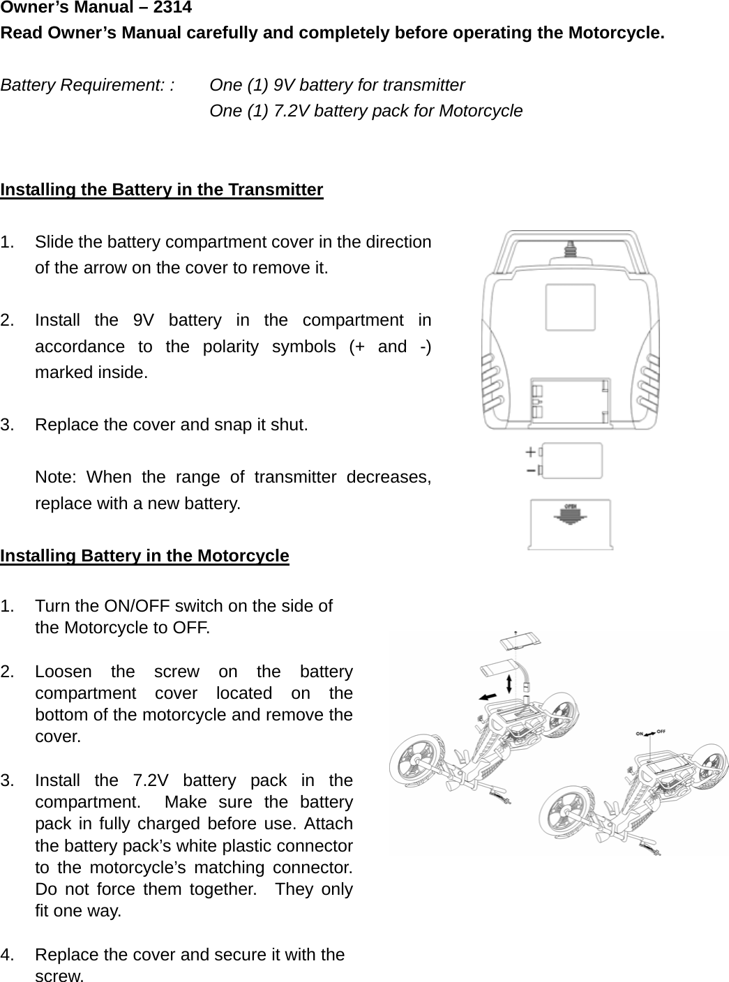 Owner’s Manual – 2314   Read Owner’s Manual carefully and completely before operating the Motorcycle.  Battery Requirement: :    One (1) 9V battery for transmitter       One (1) 7.2V battery pack for Motorcycle   Installing the Battery in the Transmitter  1.  Slide the battery compartment cover in the direction of the arrow on the cover to remove it.  2.  Install the 9V battery in the compartment in accordance to the polarity symbols (+ and -) marked inside.  3.  Replace the cover and snap it shut.  Note: When the range of transmitter decreases,   replace with a new battery.  Installing Battery in the Motorcycle  1.  Turn the ON/OFF switch on the side of the Motorcycle to OFF.  2. Loosen the screw on the battery compartment cover located on the bottom of the motorcycle and remove the cover.  3.  Install the 7.2V battery pack in the compartment.  Make sure the battery pack in fully charged before use. Attach the battery pack’s white plastic connector to the motorcycle’s matching connector.  Do not force them together.  They only fit one way.  4.  Replace the cover and secure it with the screw.     