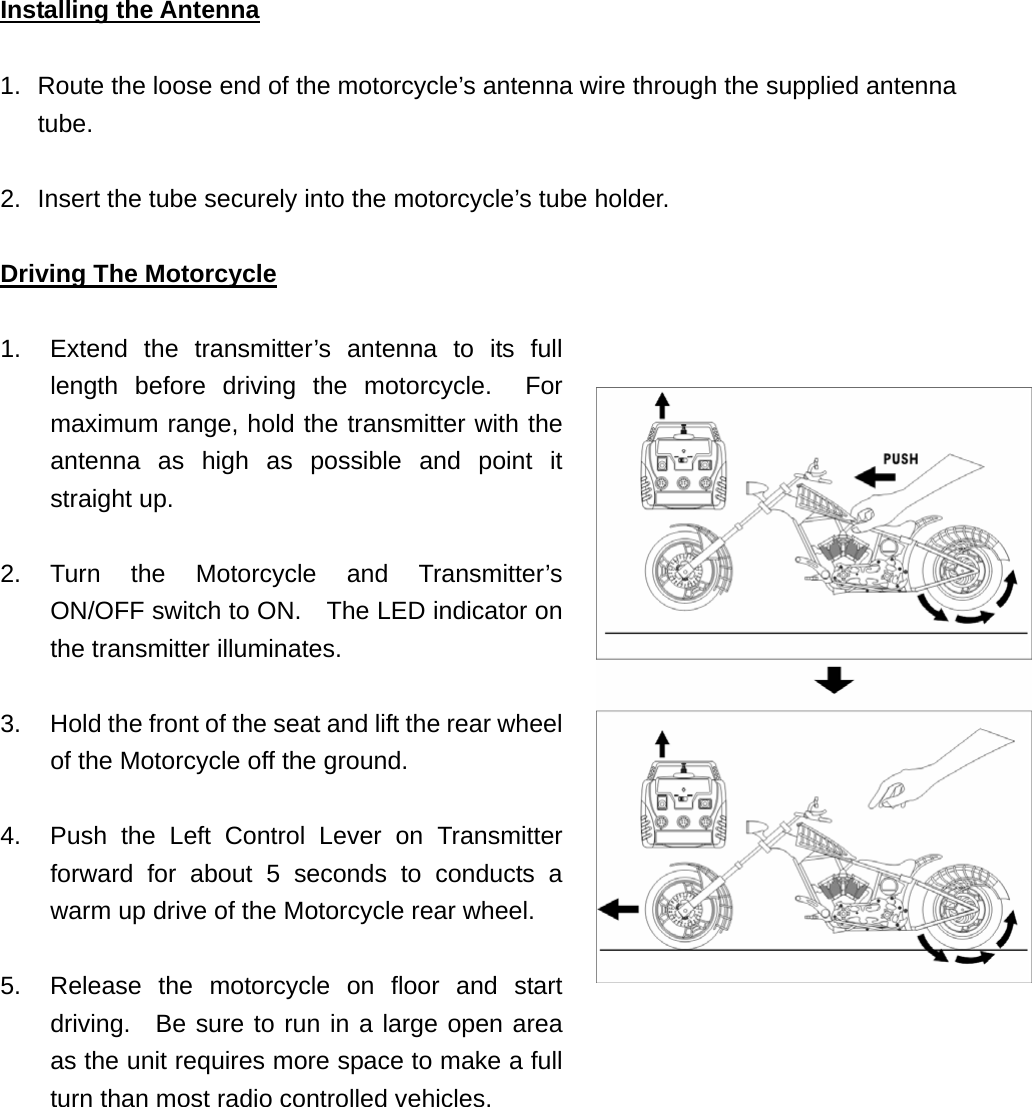 Installing the Antenna  1.  Route the loose end of the motorcycle’s antenna wire through the supplied antenna tube.  2.  Insert the tube securely into the motorcycle’s tube holder.  Driving The Motorcycle  1.  Extend the transmitter’s antenna to its full length before driving the motorcycle.  For maximum range, hold the transmitter with the antenna as high as possible and point it straight up.  2. Turn the Motorcycle and Transmitter’s ON/OFF switch to ON.    The LED indicator on the transmitter illuminates.  3.  Hold the front of the seat and lift the rear wheel of the Motorcycle off the ground.    4.  Push the Left Control Lever on Transmitter forward for about 5 seconds to conducts a warm up drive of the Motorcycle rear wheel.  5.  Release the motorcycle on floor and start driving.  Be sure to run in a large open area as the unit requires more space to make a full turn than most radio controlled vehicles.             