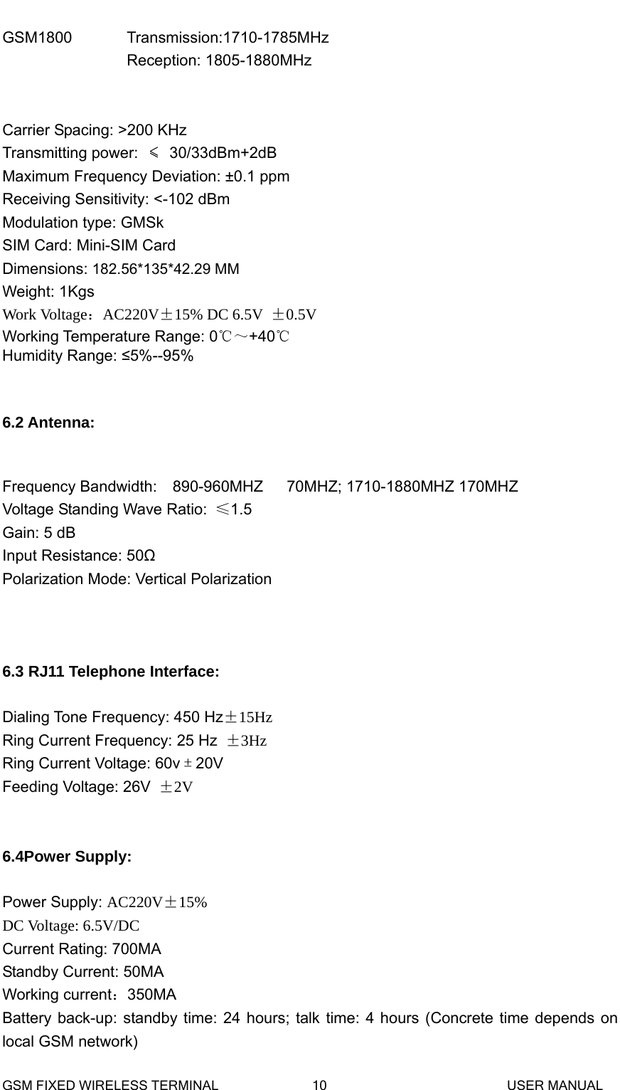 GSM1800       Transmission:1710-1785MHz  Reception: 1805-1880MHz  Carrier Spacing: >200 KHz Transmitting power:  &le; 30/33dBm+2dB Maximum Frequency Deviation: &plusmn;0.1 ppm Receiving Sensitivity: <-102 dBm Modulation type: GMSk SIM Card: Mini-SIM Card Dimensions: 182.56*135*42.29 MM Weight: 1Kgs Work Voltage：AC220V&plusmn;15% DC 6.5V  &plusmn;0.5V Working Temperature Range: 0℃～+40℃ Humidity Range: &le;5%--95%   6.2 Antenna:  Frequency Bandwidth:    890-960MHZ   70MHZ; 1710-1880MHZ 170MHZVoltage Standing Wave Ratio:  &le;1.5 Gain: 5 dB Input Resistance: 50Ω Polarization Mode: Vertical Polarization    6.3 RJ11 Telephone Interface:  Dialing Tone Frequency: 450 Hz&plusmn;15Hz Ring Current Frequency: 25 Hz &plusmn;3Hz Ring Current Voltage: 60v&plusmn;20V Feeding Voltage: 26V &plusmn;2V   6.4Power Supply:  Power Supply: AC220V&plusmn;15%   DC Voltage: 6.5V/DC Current Rating: 700MA Standby Current: 50MA Working current：350MA Battery back-up: standby time: 24 hours; talk time: 4 hours (Concrete time depends on local GSM network)   GSM FIXED WIRELESS TERMINAL              10                           USER MANUAL 
