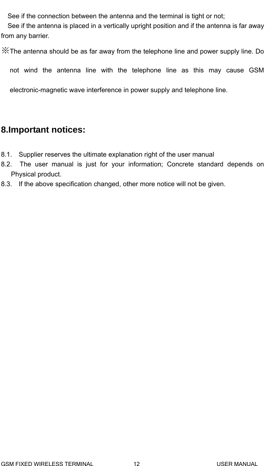  See if the connection between the antenna and the terminal is tight or not; See if the antenna is placed in a vertically upright position and if the antenna is far away from any barrier. ※The antenna should be as far away from the telephone line and power supply line. Do not wind the antenna line with the telephone line as this may cause GSM electronic-magnetic wave interference in power supply and telephone line.  8.Important notices:  8.1.    Supplier reserves the ultimate explanation right of the user manual 8.2.  The user manual is just for your information; Concrete standard depends on Physical product.     8.3.    If the above specification changed, other more notice will not be given.   GSM FIXED WIRELESS TERMINAL              12                           USER MANUAL 