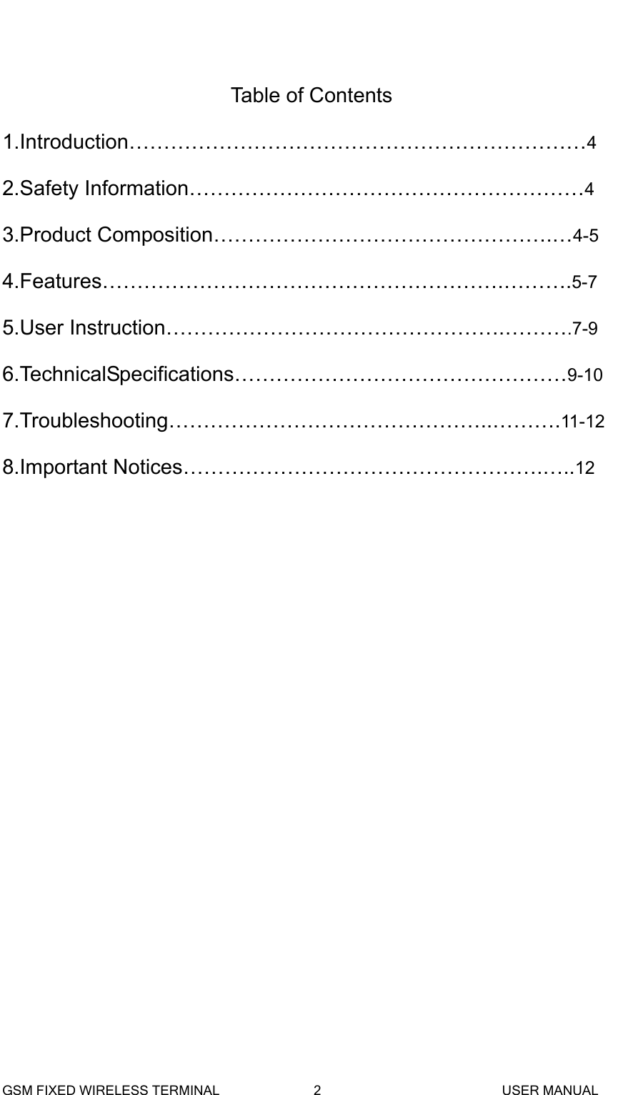   Table of Contents 1.Introduction&hellip;&hellip;&hellip;&hellip;&hellip;&hellip;&hellip;&hellip;&hellip;&hellip;&hellip;&hellip;&hellip;&hellip;&hellip;&hellip;&hellip;&hellip;&hellip;&hellip;&hellip;&hellip;4 2.Safety Information&hellip;&hellip;&hellip;&hellip;&hellip;&hellip;&hellip;&hellip;&hellip;&hellip;&hellip;&hellip;&hellip;&hellip;&hellip;&hellip;&hellip;&hellip;&hellip;4 3.Product Composition&hellip;&hellip;&hellip;&hellip;&hellip;&hellip;&hellip;&hellip;&hellip;&hellip;&hellip;&hellip;&hellip;&hellip;&hellip;&hellip;.&hellip;4-5 4.Features&hellip;&hellip;&hellip;&hellip;&hellip;&hellip;&hellip;&hellip;&hellip;&hellip;&hellip;&hellip;&hellip;&hellip;&hellip;&hellip;&hellip;&hellip;&hellip;.&hellip;&hellip;&hellip;.5-7 5.User Instruction&hellip;&hellip;&hellip;&hellip;&hellip;&hellip;&hellip;&hellip;&hellip;&hellip;&hellip;&hellip;&hellip;&hellip;&hellip;&hellip;.&hellip;&hellip;&hellip;.7-9 6.TechnicalSpecifications&hellip;&hellip;&hellip;&hellip;&hellip;&hellip;&hellip;&hellip;&hellip;&hellip;&hellip;&hellip;&hellip;&hellip;&hellip;&hellip;9-10 7.Troubleshooting&hellip;&hellip;&hellip;&hellip;&hellip;&hellip;&hellip;&hellip;&hellip;&hellip;&hellip;&hellip;&hellip;&hellip;&hellip;..&hellip;&hellip;&hellip;.11-12 8.Important Notices&hellip;&hellip;&hellip;&hellip;&hellip;&hellip;&hellip;&hellip;&hellip;&hellip;&hellip;&hellip;&hellip;&hellip;&hellip;&hellip;&hellip;.&hellip;..12             GSM FIXED WIRELESS TERMINAL              2                           USER MANUAL 