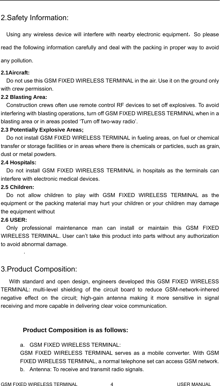  2.Safety Information: Using any wireless device will interfere with nearby electronic equipment，So please read the following information carefully and deal with the packing in proper way to avoid any pollution. 2.1Aircraft: Do not use this GSM FIXED WIRELESS TERMINAL in the air. Use it on the ground only with crew permission. 2.2 Blasting Area: Construction crews often use remote control RF devices to set off explosives. To avoid interfering with blasting operations, turn off GSM FIXED WIRELESS TERMINAL when in a blasting area or in areas posted &lsquo;Turn off two-way radio&rsquo;. 2.3 Potentially Explosive Areas; Do not install GSM FIXED WIRELESS TERMINAL in fueling areas, on fuel or chemical transfer or storage facilities or in areas where there is chemicals or particles, such as grain, dust or metal powders. 2.4 Hospitals: Do not install GSM FIXED WIRELESS TERMINAL in hospitals as the terminals can interfere with electronic medical devices. 2.5 Children: Do not allow children to play with GSM FIXED WIRELESS TERMINAL as the equipment or the packing material may hurt your children or your children may damage the equipment without     2.6 USER: Only professional maintenance man can install or maintain this GSM FIXED WIRELESS TERMINAL. User can&rsquo;t take this product into parts without any authorization to avoid abnormal damage.   . 3.Product Composition: With standard and open design, engineers developed this GSM FIXED WIRELESS TERMINAL: multi-level shielding of the circuit board to reduce GSM-network-inhered negative effect on the circuit; high-gain antenna making it more sensitive in signal receiving and more capable in delivering clear voice communication.  Product Composition is as follows: a. GSM FIXED WIRELESS TERMINAL:  GSM FIXED WIRELESS TERMINAL serves as a mobile converter. With GSM FIXED WIRELESS TERMINAL, a normal telephone set can access GSM network. b.  Antenna: To receive and transmit radio signals. GSM FIXED WIRELESS TERMINAL              4                           USER MANUAL 