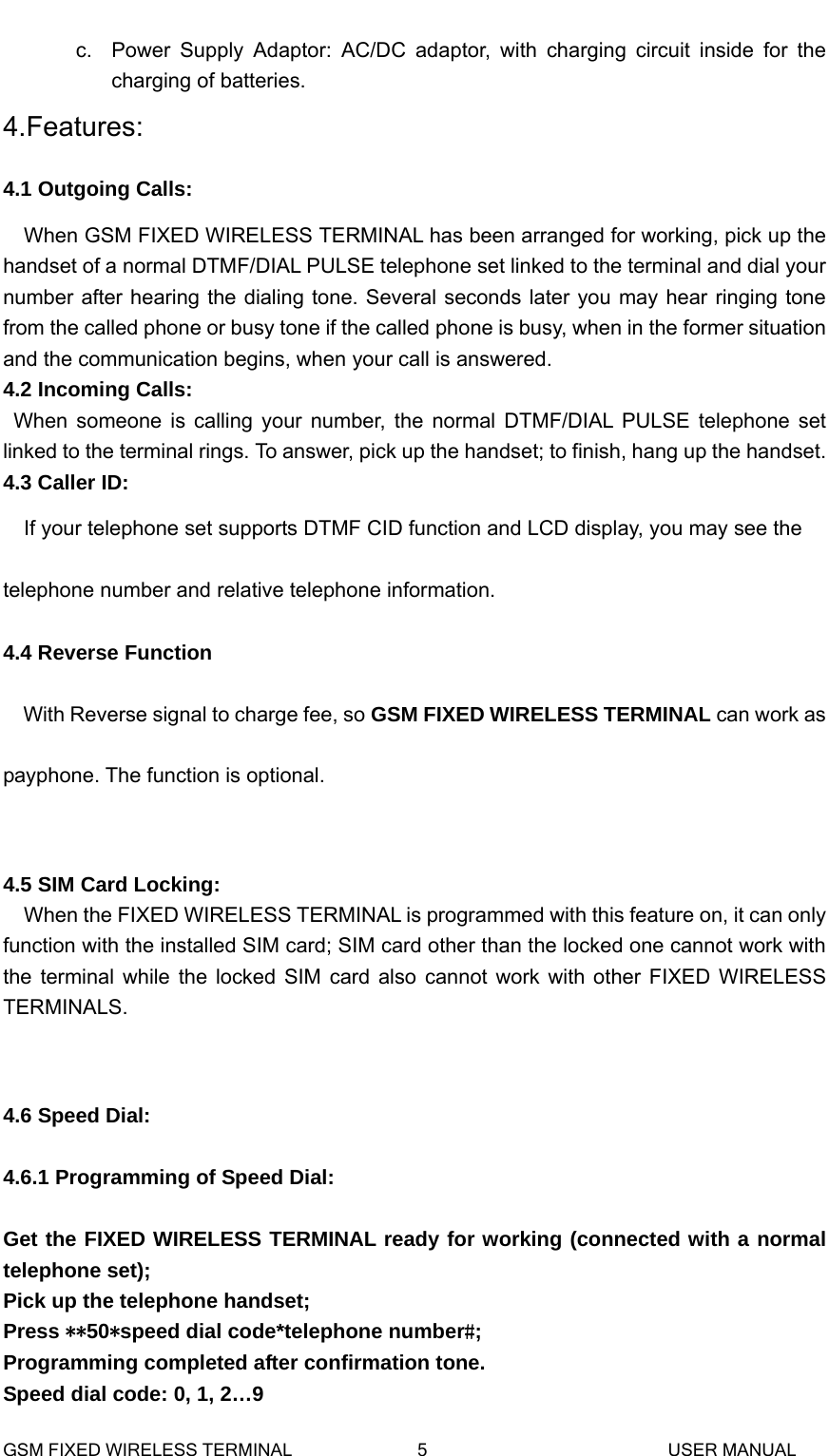  c.  Power Supply Adaptor: AC/DC adaptor, with charging circuit inside for the charging of batteries. 4.Features: 4.1 Outgoing Calls:   When GSM FIXED WIRELESS TERMINAL has been arranged for working, pick up the handset of a normal DTMF/DIAL PULSE telephone set linked to the terminal and dial your number after hearing the dialing tone. Several seconds later you may hear ringing tone from the called phone or busy tone if the called phone is busy, when in the former situation and the communication begins, when your call is answered.   4.2 Incoming Calls: When someone is calling your number, the normal DTMF/DIAL PULSE telephone set linked to the terminal rings. To answer, pick up the handset; to finish, hang up the handset. 4.3 Caller ID: If your telephone set supports DTMF CID function and LCD display, you may see the telephone number and relative telephone information. 4.4 Reverse Function With Reverse signal to charge fee, so GSM FIXED WIRELESS TERMINAL can work as payphone. The function is optional.   4.5 SIM Card Locking: When the FIXED WIRELESS TERMINAL is programmed with this feature on, it can only function with the installed SIM card; SIM card other than the locked one cannot work with the terminal while the locked SIM card also cannot work with other FIXED WIRELESS TERMINALS.   4.6 Speed Dial:  4.6.1 Programming of Speed Dial:  Get the FIXED WIRELESS TERMINAL ready for working (connected with a normal telephone set); Pick up the telephone handset; Press **50*speed dial code*telephone number#; Programming completed after confirmation tone. Speed dial code: 0, 1, 2&hellip;9 GSM FIXED WIRELESS TERMINAL              5                           USER MANUAL 