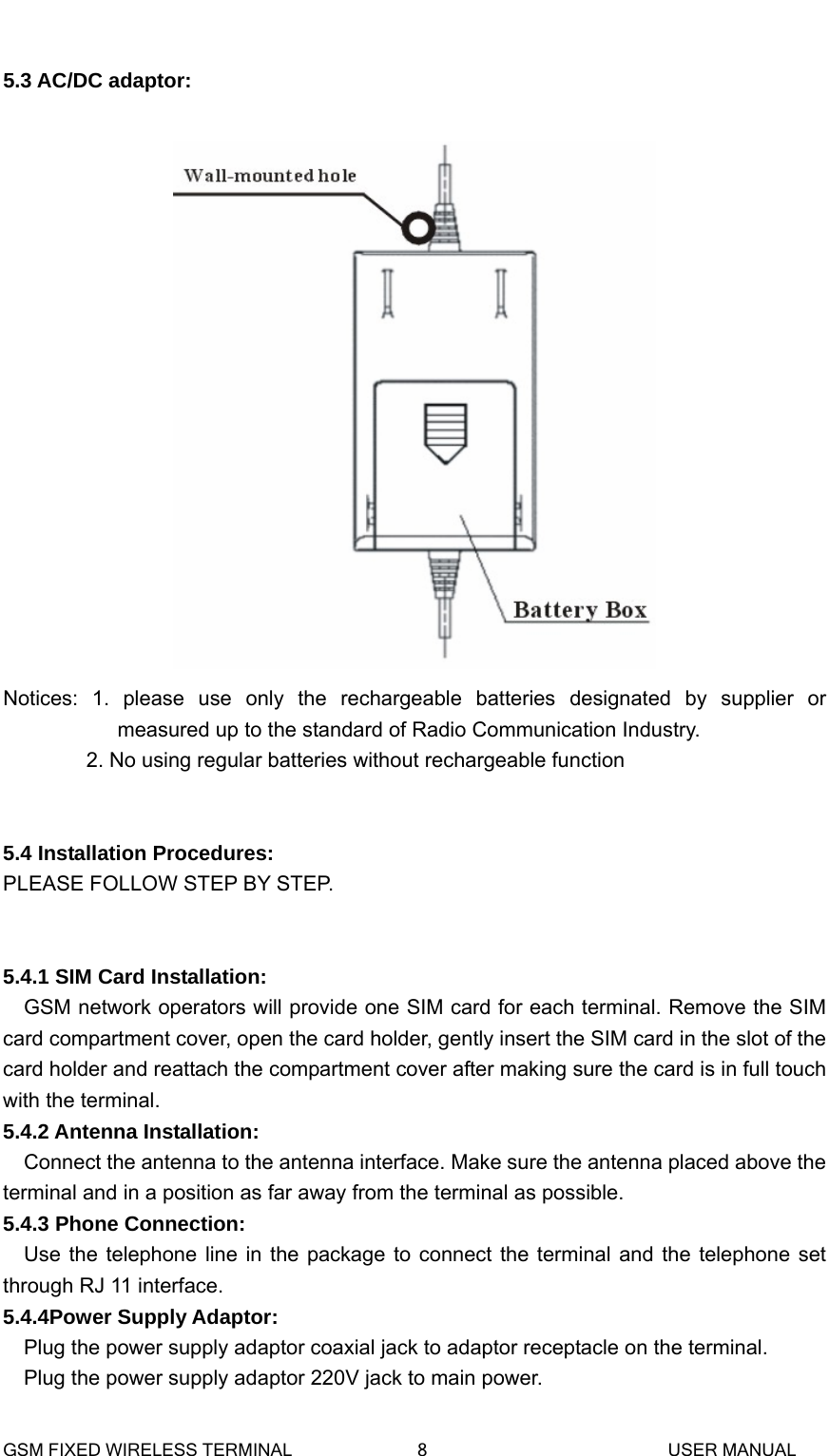   5.3 AC/DC adaptor:   Notices: 1. please use only the rechargeable batteries designated by supplier or measured up to the standard of Radio Communication Industry.         2. No using regular batteries without rechargeable function   5.4 Installation Procedures: PLEASE FOLLOW STEP BY STEP.   5.4.1 SIM Card Installation: GSM network operators will provide one SIM card for each terminal. Remove the SIM card compartment cover, open the card holder, gently insert the SIM card in the slot of the card holder and reattach the compartment cover after making sure the card is in full touch with the terminal.   5.4.2 Antenna Installation: Connect the antenna to the antenna interface. Make sure the antenna placed above the terminal and in a position as far away from the terminal as possible. 5.4.3 Phone Connection: Use the telephone line in the package to connect the terminal and the telephone set through RJ 11 interface. 5.4.4Power Supply Adaptor: Plug the power supply adaptor coaxial jack to adaptor receptacle on the terminal. Plug the power supply adaptor 220V jack to main power. GSM FIXED WIRELESS TERMINAL              8                           USER MANUAL 