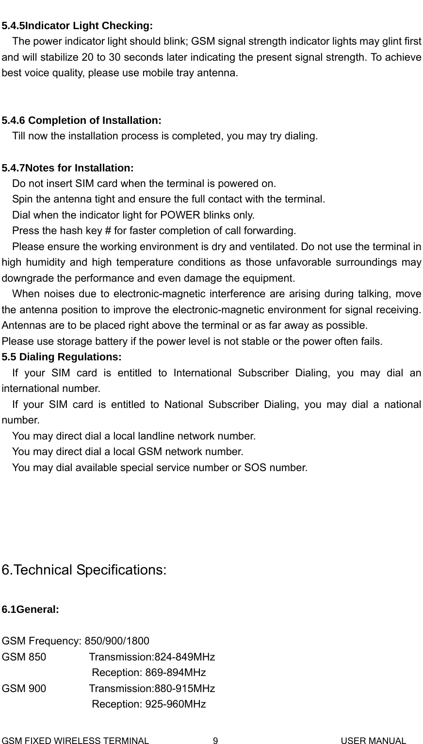  5.4.5Indicator Light Checking: The power indicator light should blink; GSM signal strength indicator lights may glint first and will stabilize 20 to 30 seconds later indicating the present signal strength. To achieve best voice quality, please use mobile tray antenna.   5.4.6 Completion of Installation: Till now the installation process is completed, you may try dialing.    5.4.7Notes for Installation: Do not insert SIM card when the terminal is powered on. Spin the antenna tight and ensure the full contact with the terminal. Dial when the indicator light for POWER blinks only. Press the hash key # for faster completion of call forwarding. Please ensure the working environment is dry and ventilated. Do not use the terminal in high humidity and high temperature conditions as those unfavorable surroundings may downgrade the performance and even damage the equipment. When noises due to electronic-magnetic interference are arising during talking, move the antenna position to improve the electronic-magnetic environment for signal receiving. Antennas are to be placed right above the terminal or as far away as possible. Please use storage battery if the power level is not stable or the power often fails. 5.5 Dialing Regulations: If your SIM card is entitled to International Subscriber Dialing, you may dial an international number. If your SIM card is entitled to National Subscriber Dialing, you may dial a national number. You may direct dial a local landline network number. You may direct dial a local GSM network number. You may dial available special service number or SOS number.     6.Technical Specifications:  6.1General:  GSM Frequency: 850/900/1800GSM 850        Transmission:824-849MHz  Reception: 869-894MHz GSM 900        Transmission:880-915MHz  Reception: 925-960MHz GSM FIXED WIRELESS TERMINAL              9                           USER MANUAL 