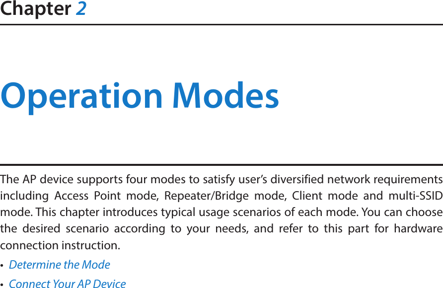 Chapter 2Operation ModesThe AP device supports four modes to satisfy user’s diversified network requirements including Access Point mode, Repeater/Bridge mode, Client mode and multi-SSID mode. This chapter introduces typical usage scenarios of each mode. You can choose the desired scenario according to your needs, and refer to this part for hardware connection instruction.•  Determine the Mode•  Connect Your AP Device