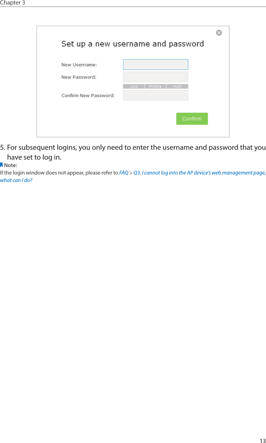 13Chapter 3  5. For subsequent logins, you only need to enter the username and password that you have set to log in.Note: If the login window does not appear, please refer to FAQ &gt; Q3. I cannot log into the AP device’s web management page, what can I do?