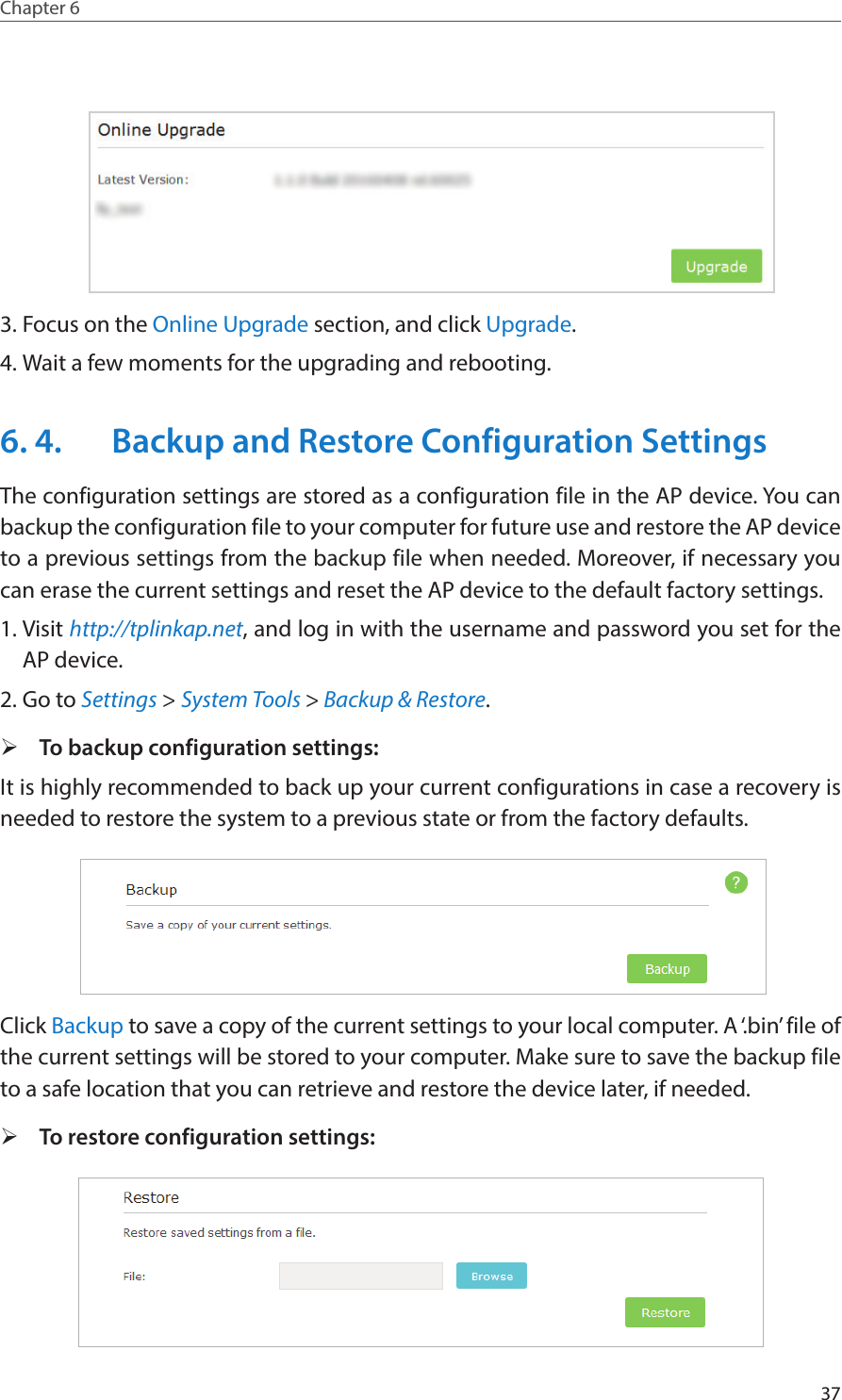 37Chapter 6  3. Focus on the Online Upgrade section, and click Upgrade.4. Wait a few moments for the upgrading and rebooting. 6. 4.  Backup and Restore Configuration SettingsThe configuration settings are stored as a configuration file in the AP device. You can backup the configuration file to your computer for future use and restore the AP device to a previous settings from the backup file when needed. Moreover, if necessary you can erase the current settings and reset the AP device to the default factory settings. 1. Visit http://tplinkap.net, and log in with the username and password you set for the AP device.2. Go to Settings &gt; System Tools &gt; Backup &amp; Restore. ¾To backup configuration settings: It is highly recommended to back up your current configurations in case a recovery is needed to restore the system to a previous state or from the factory defaults. Click Backup to save a copy of the current settings to your local computer. A ‘.bin’ file of the current settings will be stored to your computer. Make sure to save the backup file to a safe location that you can retrieve and restore the device later, if needed. ¾To restore configuration settings:  