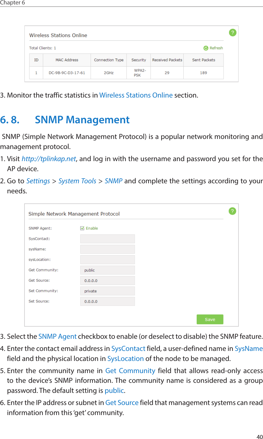 40Chapter 6  3. Monitor the traffic statistics in Wireless Stations Online section.6. 8.  SNMP Management SNMP (Simple Network Management Protocol) is a popular network monitoring and management protocol.1. Visit http://tplinkap.net, and log in with the username and password you set for the AP device.2. Go to Settings &gt; System Tools &gt; SNMP and complete the settings according to your needs.3. Select the SNMP Agent checkbox to enable (or deselect to disable) the SNMP feature.4. Enter the contact email address in SysContact field, a user-defined name in SysName field and the physical location in SysLocation of the node to be managed.5. Enter the community name in Get Community field that allows read-only access to the device’s SNMP information. The community name is considered as a group password. The default setting is public.6. Enter the IP address or subnet in Get Source field that management systems can read information from this ‘get’ community.