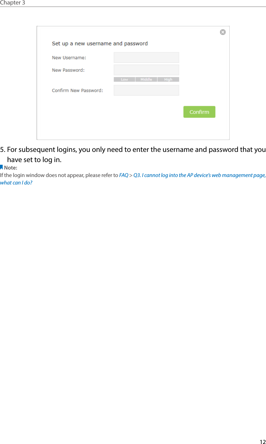 12Chapter 3  5. For subsequent logins, you only need to enter the username and password that you have set to log in.Note: If the login window does not appear, please refer to FAQ &gt; Q3. I cannot log into the AP device’s web management page, what can I do?