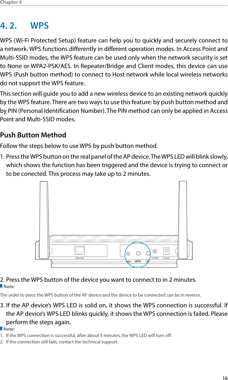 16Chapter 4  4. 2.  WPSWPS (Wi-Fi Protected Setup) feature can help you to quickly and securely connect to a network. WPS functions differently in different operation modes. In Access Point and Multi-SSID modes, the WPS feature can be used only when the network security is set to None or WPA2-PSK/AES. In Repeater/Bridge and Client modes, this device can use WPS (Push button method) to connect to Host network while local wireless networks do not support the WPS feature.This section will guide you to add a new wireless device to an existing network quickly by the WPS feature. There are two ways to use this feature: by push button method and by PIN (Personal Identification Number). The PIN method can only be applied in Access Point and Multi-SSID modes.Push Button MethodFollow the steps below to use WPS by push button method.1. Press the WPS button on the real panel of the AP device. The WPS LED will blink slowly, which shows the function has been triggered and the device is trying to connect or to be conected. This process may take up to 2 minutes.2. Press the WPS button of the device you want to connect to in 2 minutes. Note:The order to press the WPS button of the AP device and the device to be connected can be in reverse.3. If the AP device’s WPS LED is solid on, it shows the WPS connection is successful. If the AP device’s WPS LED blinks quickly, it shows the WPS connection is failed. Please perform the steps again.Note:1.  If the WPS connection is successful, after about 5 minutes, the WPS LED will turn off. 2.  If the connection still fails, contact the technical support.
