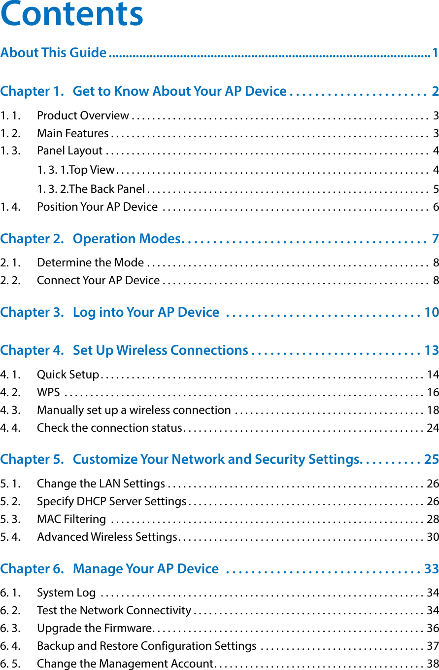 ContentsAbout This Guide ...............................................................................................1Chapter 1.  Get to Know About Your AP Device . . . . . . . . . . . . . . . . . . . . . .  21. 1.  Product Overview . . . . . . . . . . . . . . . . . . . . . . . . . . . . . . . . . . . . . . . . . . . . . . . . . . . . . . . . . .  31. 2.  Main Features . . . . . . . . . . . . . . . . . . . . . . . . . . . . . . . . . . . . . . . . . . . . . . . . . . . . . . . . . . . . . .  31. 3.  Panel Layout  . . . . . . . . . . . . . . . . . . . . . . . . . . . . . . . . . . . . . . . . . . . . . . . . . . . . . . . . . . . . . . .  41. 3. 1. Top View. . . . . . . . . . . . . . . . . . . . . . . . . . . . . . . . . . . . . . . . . . . . . . . . . . . . . . . . . . . . .  41. 3. 2. The Back Panel . . . . . . . . . . . . . . . . . . . . . . . . . . . . . . . . . . . . . . . . . . . . . . . . . . . . . . .  51. 4.  Position Your AP Device  . . . . . . . . . . . . . . . . . . . . . . . . . . . . . . . . . . . . . . . . . . . . . . . . . . . .  6Chapter 2.  Operation Modes. . . . . . . . . . . . . . . . . . . . . . . . . . . . . . . . . . . . . . .  72. 1.  Determine the Mode  . . . . . . . . . . . . . . . . . . . . . . . . . . . . . . . . . . . . . . . . . . . . . . . . . . . . . . .  82. 2.  Connect Your AP Device  . . . . . . . . . . . . . . . . . . . . . . . . . . . . . . . . . . . . . . . . . . . . . . . . . . . .  8Chapter 3.  Log into Your AP Device  . . . . . . . . . . . . . . . . . . . . . . . . . . . . . . . 10Chapter 4.  Set Up Wireless Connections . . . . . . . . . . . . . . . . . . . . . . . . . . . 134. 1.  Quick Setup. . . . . . . . . . . . . . . . . . . . . . . . . . . . . . . . . . . . . . . . . . . . . . . . . . . . . . . . . . . . . . . 144. 2.  WPS  . . . . . . . . . . . . . . . . . . . . . . . . . . . . . . . . . . . . . . . . . . . . . . . . . . . . . . . . . . . . . . . . . . . . . . 164. 3.  Manually set up a wireless connection  . . . . . . . . . . . . . . . . . . . . . . . . . . . . . . . . . . . . . 184. 4.  Check the connection status. . . . . . . . . . . . . . . . . . . . . . . . . . . . . . . . . . . . . . . . . . . . . . . 24Chapter 5.  Customize Your Network and Security Settings. . . . . . . . . . 255. 1.  Change the LAN Settings  . . . . . . . . . . . . . . . . . . . . . . . . . . . . . . . . . . . . . . . . . . . . . . . . . . 265. 2.  Specify DHCP Server Settings . . . . . . . . . . . . . . . . . . . . . . . . . . . . . . . . . . . . . . . . . . . . . . 265. 3.  MAC Filtering  . . . . . . . . . . . . . . . . . . . . . . . . . . . . . . . . . . . . . . . . . . . . . . . . . . . . . . . . . . . . . 285. 4.  Advanced Wireless Settings. . . . . . . . . . . . . . . . . . . . . . . . . . . . . . . . . . . . . . . . . . . . . . . . 30Chapter 6.  Manage Your AP Device   . . . . . . . . . . . . . . . . . . . . . . . . . . . . . . . 336. 1.  System Log  . . . . . . . . . . . . . . . . . . . . . . . . . . . . . . . . . . . . . . . . . . . . . . . . . . . . . . . . . . . . . . . 346. 2.  Test the Network Connectivity . . . . . . . . . . . . . . . . . . . . . . . . . . . . . . . . . . . . . . . . . . . . . 346. 3.  Upgrade the Firmware. . . . . . . . . . . . . . . . . . . . . . . . . . . . . . . . . . . . . . . . . . . . . . . . . . . . . 366. 4.  Backup and Restore Configuration Settings  . . . . . . . . . . . . . . . . . . . . . . . . . . . . . . . . 376. 5.  Change the Management Account. . . . . . . . . . . . . . . . . . . . . . . . . . . . . . . . . . . . . . . . . 38