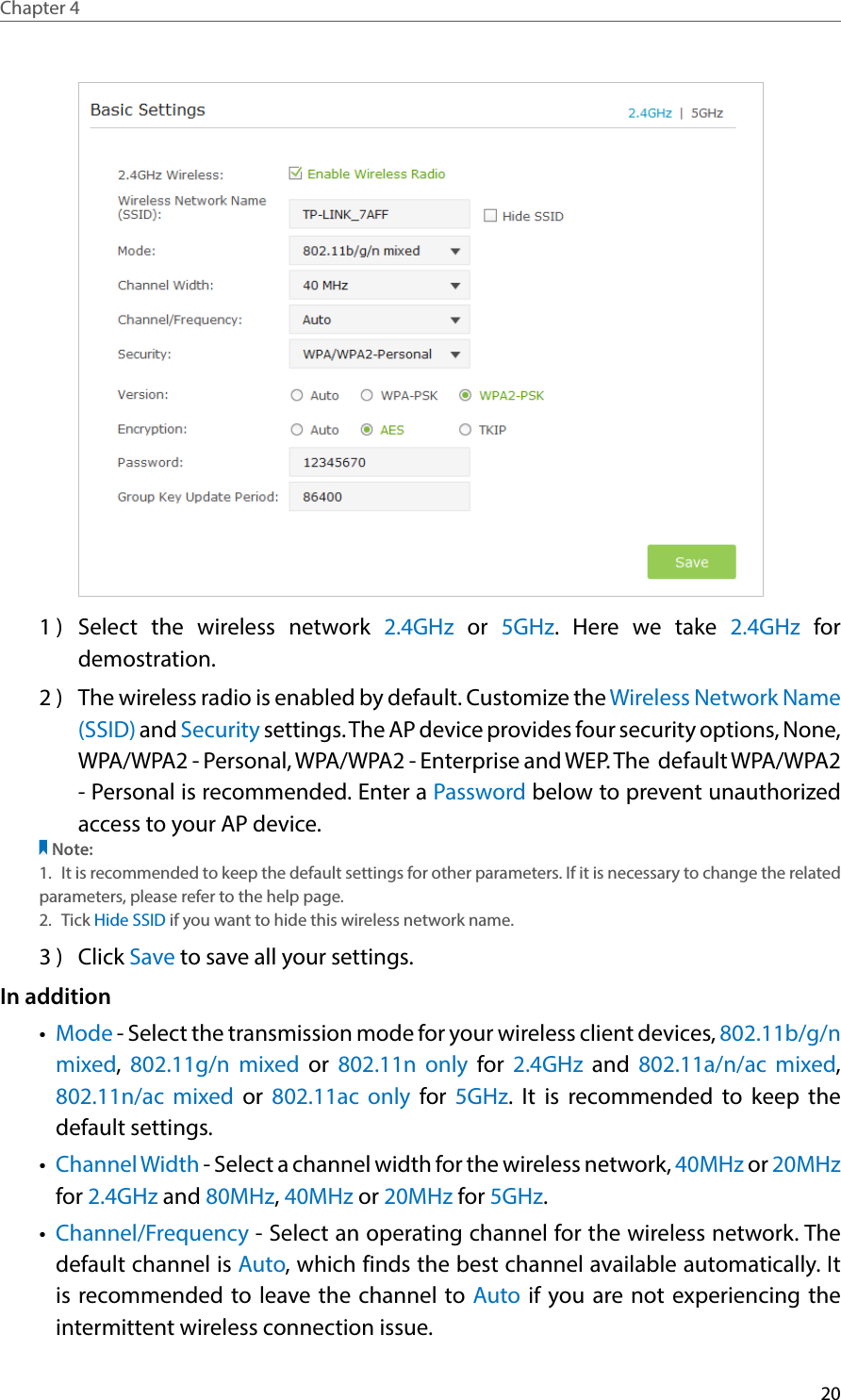 20Chapter 4  1 )  Select the wireless network 2.4GHz or 5GHz. Here we take 2.4GHz for demostration.2 )  The wireless radio is enabled by default. Customize the Wireless Network Name (SSID) and Security settings. The AP device provides four security options, None, WPA/WPA2 - Personal, WPA/WPA2 - Enterprise and WEP. The  default WPA/WPA2 - Personal is recommended. Enter a Password below to prevent unauthorized access to your AP device.Note:1.  It is recommended to keep the default settings for other parameters. If it is necessary to change the related parameters, please refer to the help page.2.  Tick Hide SSID if you want to hide this wireless network name.3 )  Click Save to save all your settings.In addition•  Mode - Select the transmission mode for your wireless client devices, 802.11b/g/n mixed,  802.11g/n mixed or 802.11n only for 2.4GHz and 802.11a/n/ac mixed, 802.11n/ac mixed or 802.11ac only for 5GHz. It is recommended to keep the default settings.•  Channel Width - Select a channel width for the wireless network, 40MHz or 20MHz for 2.4GHz and 80MHz, 40MHz or 20MHz for 5GHz.•  Channel/Frequency - Select an operating channel for the wireless network. The default channel is Auto, which finds the best channel available automatically. It is recommended to leave the channel to Auto if you are not experiencing the intermittent wireless connection issue.