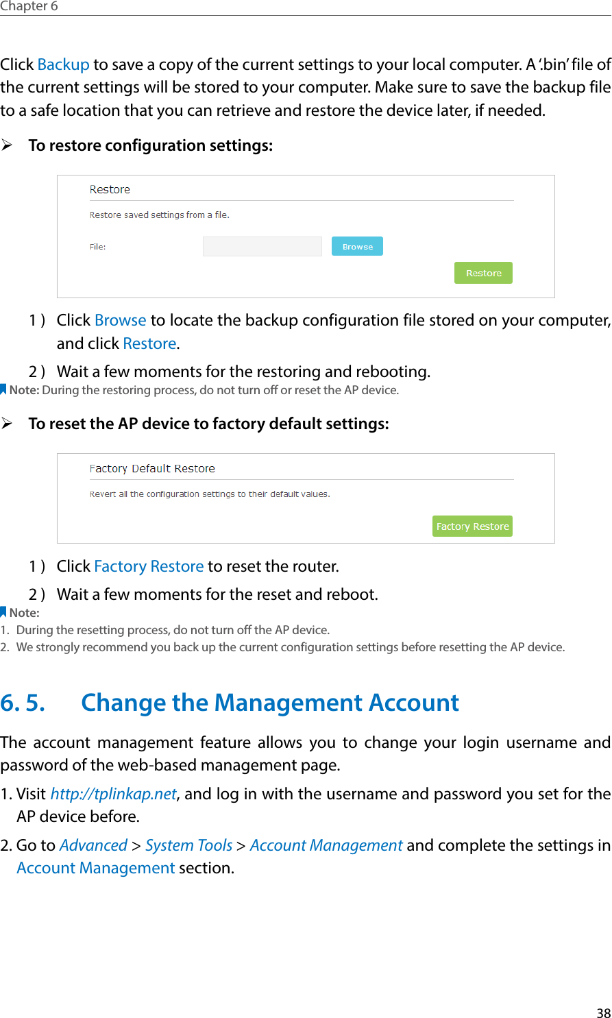 38Chapter 6  Click Backup to save a copy of the current settings to your local computer. A ‘.bin’ file of the current settings will be stored to your computer. Make sure to save the backup file to a safe location that you can retrieve and restore the device later, if needed. ¾To restore configuration settings:  1 )  Click Browse to locate the backup configuration file stored on your computer, and click Restore. 2 )  Wait a few moments for the restoring and rebooting. Note: During the restoring process, do not turn off or reset the AP device.  ¾To reset the AP device to factory default settings: 1 )  Click Factory Restore to reset the router. 2 )  Wait a few moments for the reset and reboot. Note: 1.  During the resetting process, do not turn off the AP device. 2.  We strongly recommend you back up the current configuration settings before resetting the AP device.6. 5.  Change the Management AccountThe account management feature allows you to change your login username and password of the web-based management page.1. Visit http://tplinkap.net, and log in with the username and password you set for the  AP device before.2. Go to Advanced &gt; System Tools &gt; Account Management and complete the settings in Account Management section.