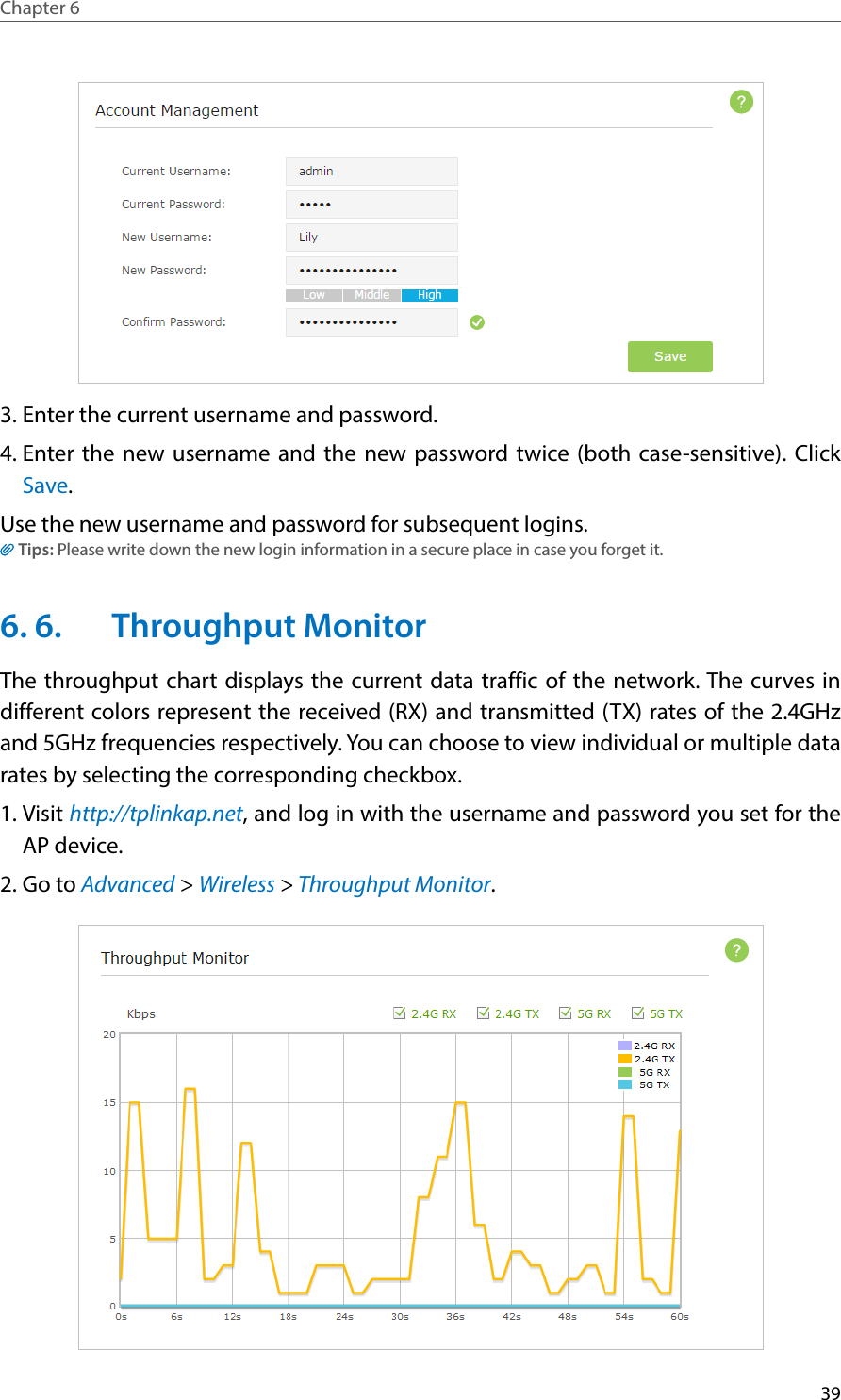 39Chapter 6  3. Enter the current username and password. 4. Enter the new username and the new password twice (both case-sensitive). Click Save.  Use the new username and password for subsequent logins.Tips: Please write down the new login information in a secure place in case you forget it.6. 6.  Throughput MonitorThe throughput chart displays the current data traffic of the network. The curves in different colors represent the received (RX) and transmitted (TX) rates of the 2.4GHz and 5GHz frequencies respectively. You can choose to view individual or multiple data rates by selecting the corresponding checkbox.1. Visit http://tplinkap.net, and log in with the username and password you set for the AP device.2. Go to Advanced &gt; Wireless &gt; Throughput Monitor.