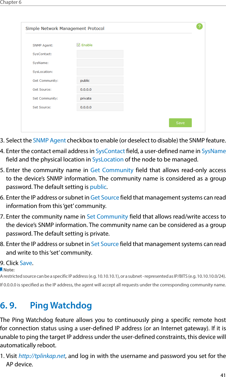 41Chapter 6  3. Select the SNMP Agent checkbox to enable (or deselect to disable) the SNMP feature.4. Enter the contact email address in SysContact field, a user-defined name in SysName field and the physical location in SysLocation of the node to be managed.5. Enter the community name in Get Community field that allows read-only access to the device’s SNMP information. The community name is considered as a group password. The default setting is public.6. Enter the IP address or subnet in Get Source field that management systems can read information from this ‘get’ community.7. Enter the community name in Set Community field that allows read/write access to the device’s SNMP information. The community name can be considered as a group password. The default setting is private.8. Enter the IP address or subnet in Set Source field that management systems can read and write to this ‘set’ community.9. Click Save.Note: A restricted source can be a specific IP address (e.g. 10.10.10.1), or a subnet - represented as IP/BITS (e.g. 10.10.10.0/24). If 0.0.0.0 is specified as the IP address, the agent will accept all requests under the corresponding community name.6. 9.  Ping WatchdogThe Ping Watchdog feature allows you to continuously ping a specific remote host for connection status using a user-defined IP address (or an Internet gateway). If it is unable to ping the target IP address under the user-defined constraints, this device will automatically reboot.1. Visit http://tplinkap.net, and log in with the username and password you set for the AP device.