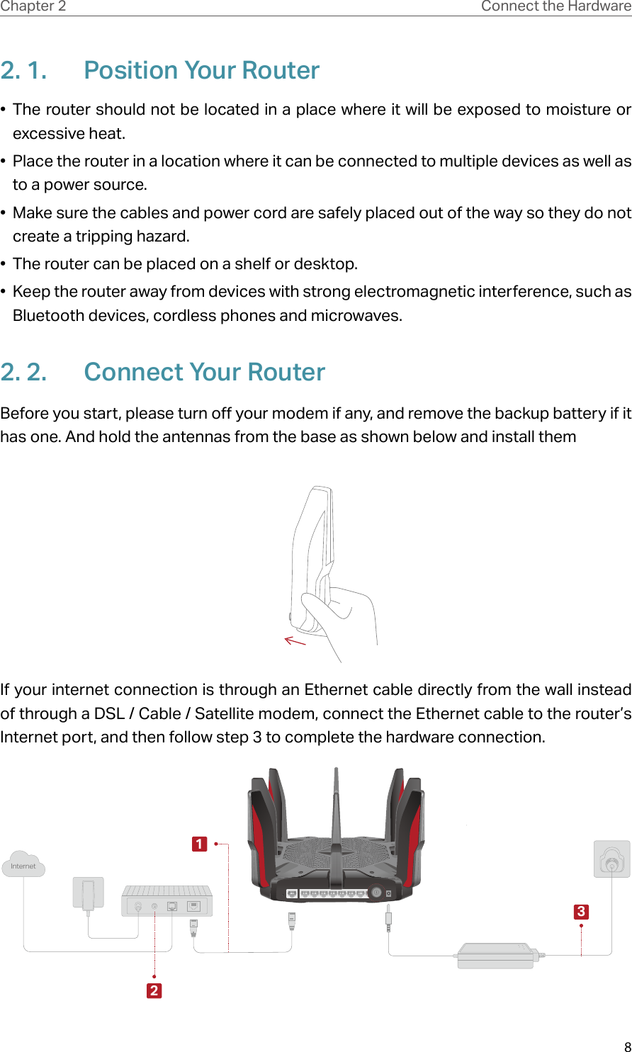 8Chapter 2 Connect the Hardware2. 1.  Position Your Router•  The router should not be located in a place where it will be exposed to moisture or excessive heat.•  Place the router in a location where it can be connected to multiple devices as well as to a power source.•  Make sure the cables and power cord are safely placed out of the way so they do not create a tripping hazard.•  The router can be placed on a shelf or desktop.•  Keep the router away from devices with strong electromagnetic interference, such as Bluetooth devices, cordless phones and microwaves.2. 2.  Connect Your RouterBefore you start, please turn off your modem if any, and remove the backup battery if it has one. And hold the antennas from the base as shown below and install themIf your internet connection is through an Ethernet cable directly from the wall instead of through a DSL / Cable / Satellite modem, connect the Ethernet cable to the router’s Internet port, and then follow step 3 to complete the hardware connection.Internet132