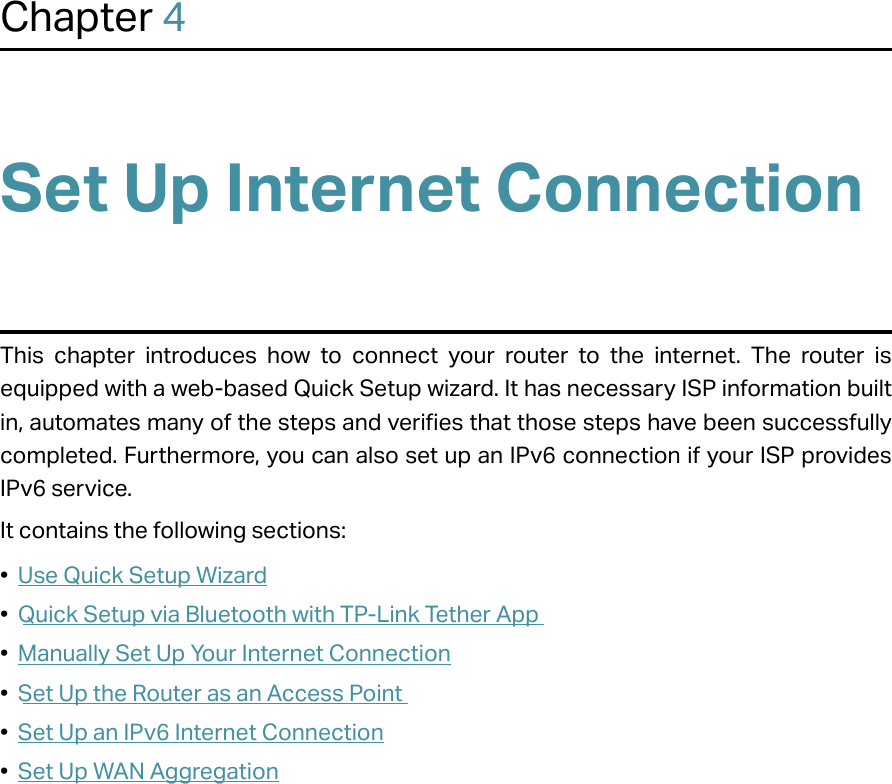 Chapter 4Set Up Internet ConnectionThis chapter introduces how to connect your router to the internet. The router is equipped with a web-based Quick Setup wizard. It has necessary ISP information built in, automates many of the steps and verifies that those steps have been successfully completed. Furthermore, you can also set up an IPv6 connection if your ISP provides IPv6 service. It contains the following sections:•  Use Quick Setup Wizard•  Quick Setup via Bluetooth with TP-Link Tether App•  Manually Set Up Your Internet Connection•  Set Up the Router as an Access Point•  Set Up an IPv6 Internet Connection•  Set Up WAN Aggregation