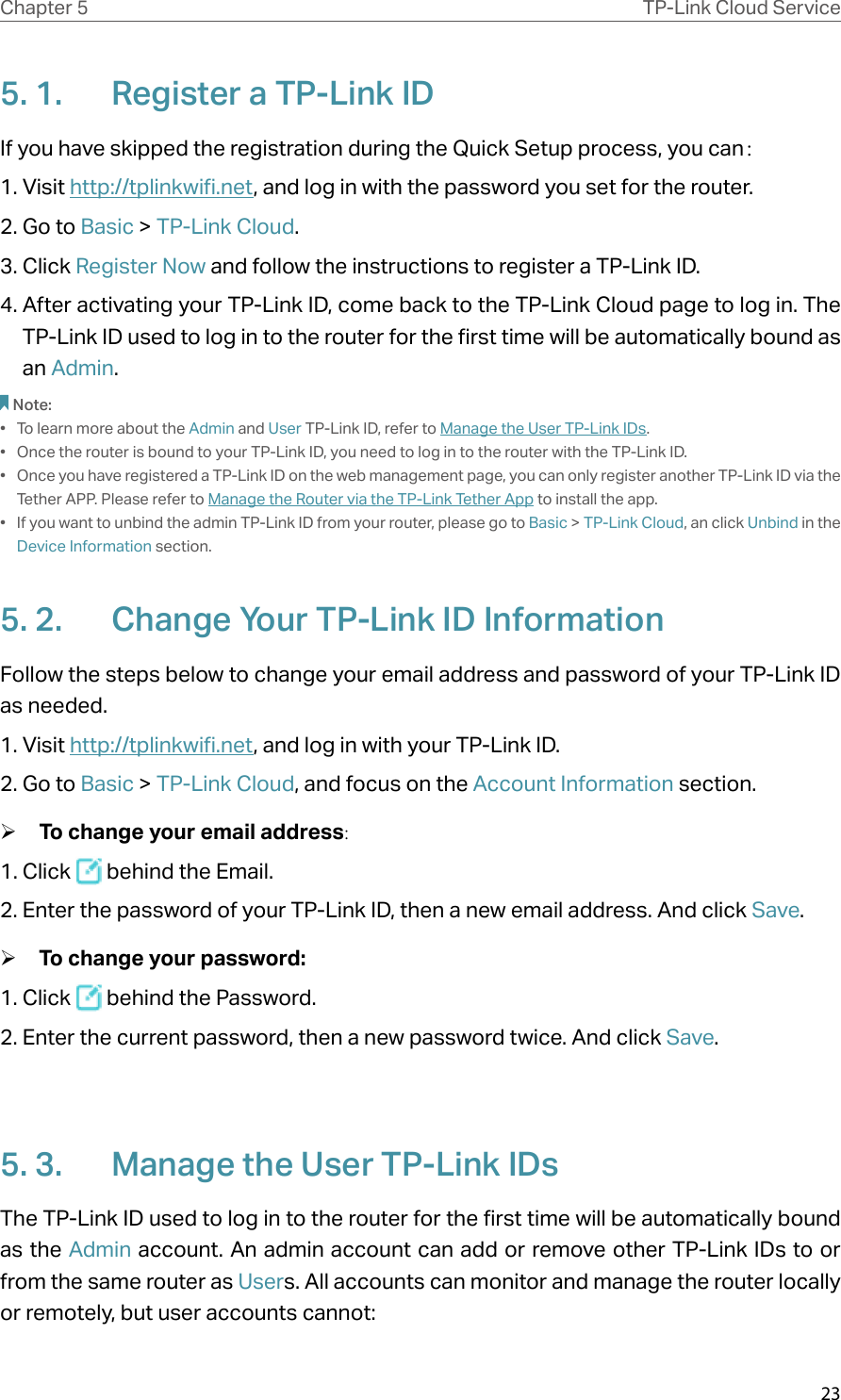 23Chapter 5 TP-Link Cloud Service5. 1.  Register a TP-Link IDIf you have skipped the registration during the Quick Setup process, you can：1. Visit http://tplinkwifi.net, and log in with the password you set for the router.2. Go to Basic &gt; TP-Link Cloud.3. Click Register Now and follow the instructions to register a TP-Link ID.4. After activating your TP-Link ID, come back to the TP-Link Cloud page to log in. The TP-Link ID used to log in to the router for the first time will be automatically bound as an Admin. Note:•  To learn more about the Admin and User TP-Link ID, refer to Manage the User TP-Link IDs.•  Once the router is bound to your TP-Link ID, you need to log in to the router with the TP-Link ID. •  Once you have registered a TP-Link ID on the web management page, you can only register another TP-Link ID via the Tether APP. Please refer to Manage the Router via the TP-Link Tether App to install the app.•  If you want to unbind the admin TP-Link ID from your router, please go to Basic &gt; TP-Link Cloud, an click Unbind in the Device Information section.5. 2.  Change Your TP-Link ID InformationFollow the steps below to change your email address and password of your TP-Link ID as needed.1. Visit http://tplinkwifi.net, and log in with your TP-Link ID.2. Go to Basic &gt; TP-Link Cloud, and focus on the Account Information section. ¾To change your email address:1. Click   behind the Email.2. Enter the password of your TP-Link ID, then a new email address. And click Save. ¾To change your password:1. Click   behind the Password.2. Enter the current password, then a new password twice. And click Save.5. 3.  Manage the User TP-Link IDsThe TP-Link ID used to log in to the router for the first time will be automatically bound as the Admin account. An admin account can add or remove other TP-Link IDs to or from the same router as Users. All accounts can monitor and manage the router locally or remotely, but user accounts cannot: