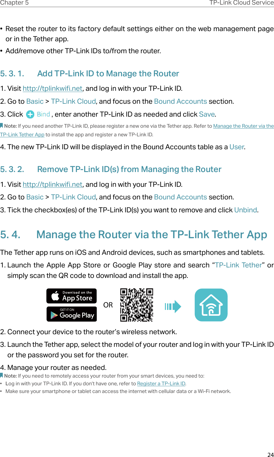 24Chapter 5 TP-Link Cloud Service•  Reset the router to its factory default settings either on the web management page or in the Tether app.•  Add/remove other TP-Link IDs to/from the router.5. 3. 1.  Add TP-Link ID to Manage the Router1. Visit http://tplinkwifi.net, and log in with your TP-Link ID.2. Go to Basic &gt; TP-Link Cloud, and focus on the Bound Accounts section.3. Click  , enter another TP-Link ID as needed and click Save.Note: If you need another TP-Link ID, please register a new one via the Tether app. Refer to Manage the Router via the TP-Link Tether App to install the app and register a new TP-Link ID.4. The new TP-Link ID will be displayed in the Bound Accounts table as a User.5. 3. 2.  Remove TP-Link ID(s) from Managing the Router1. Visit http://tplinkwifi.net, and log in with your TP-Link ID.2. Go to Basic &gt; TP-Link Cloud, and focus on the Bound Accounts section.3. Tick the checkbox(es) of the TP-Link ID(s) you want to remove and click Unbind. 5. 4.  Manage the Router via the TP-Link Tether AppThe Tether app runs on iOS and Android devices, such as smartphones and tablets.1. Launch the Apple App Store or Google Play store and search “TP-Link Tether”  or  simply scan the QR code to download and install the app.OR2. Connect your device to the router’s wireless network.3. Launch the Tether app, select the model of your router and log in with your TP-Link ID or the password you set for the router. 4. Manage your router as needed.Note: If you need to remotely access your router from your smart devices, you need to:•  Log in with your TP-Link ID. If you don’t have one, refer to Register a TP-Link ID.•  Make sure your smartphone or tablet can access the internet with cellular data or a Wi-Fi network.