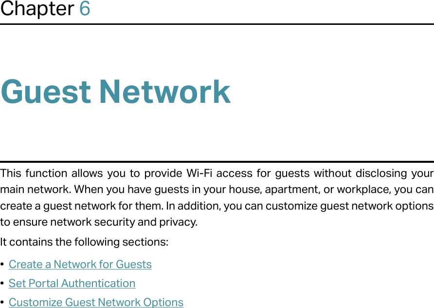 Chapter 6Guest NetworkThis function allows you to provide Wi-Fi access for guests without disclosing your main network. When you have guests in your house, apartment, or workplace, you can create a guest network for them. In addition, you can customize guest network options to ensure network security and privacy.It contains the following sections:•  Create a Network for Guests•  Set Portal Authentication•  Customize Guest Network Options