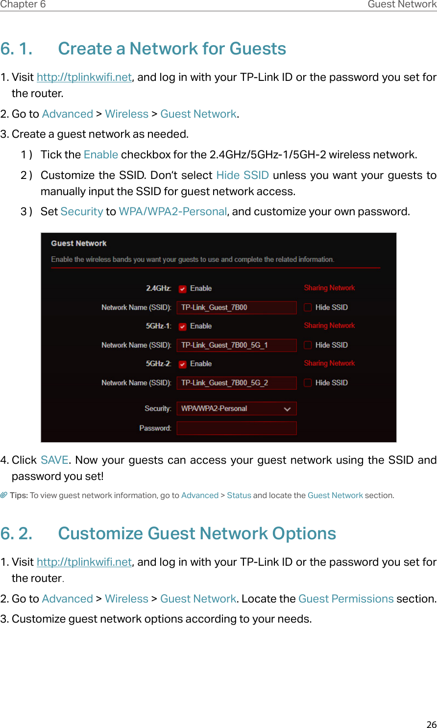 26Chapter 6 Guest Network6. 1.  Create a Network for Guests 1. Visit http://tplinkwifi.net, and log in with your TP-Link ID or the password you set for the router.2. Go to Advanced &gt; Wireless &gt; Guest Network.3. Create a guest network as needed.1 )  Tick the Enable checkbox for the 2.4GHz/5GHz-1/5GH-2 wireless network.2 )  Customize the SSID. Don‘t select Hide SSID unless you want your guests to manually input the SSID for guest network access.3 )  Set Security to WPA/WPA2-Personal, and customize your own password. 4. Click  SAVE. Now your guests can access your guest network using the SSID and password you set!Tips: To view guest network information, go to Advanced &gt; Status and locate the Guest Network section.6. 2.  Customize Guest Network Options1. Visit http://tplinkwifi.net, and log in with your TP-Link ID or the password you set for the router.2. Go to Advanced &gt; Wireless &gt; Guest Network. Locate the Guest Permissions section.3. Customize guest network options according to your needs.