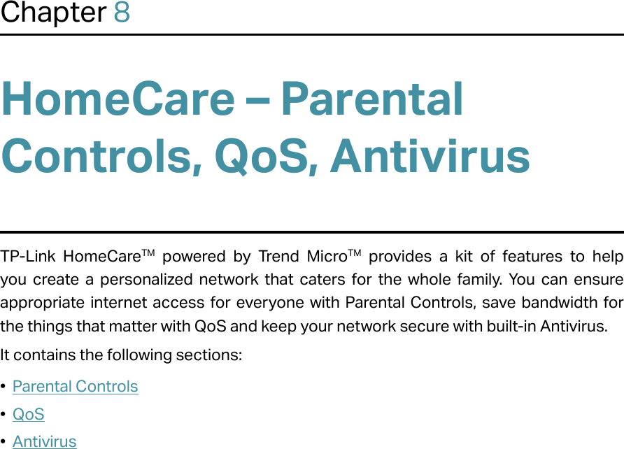 Chapter 8HomeCare – Parental Controls, QoS, AntivirusTP-Link HomeCareTM powered by Trend MicroTM provides a kit of features to help you create a personalized network that caters for the whole family. You can ensure appropriate internet access for everyone with Parental Controls, save bandwidth for the things that matter with QoS and keep your network secure with built-in Antivirus.It contains the following sections:•  Parental Controls•  QoS•  Antivirus