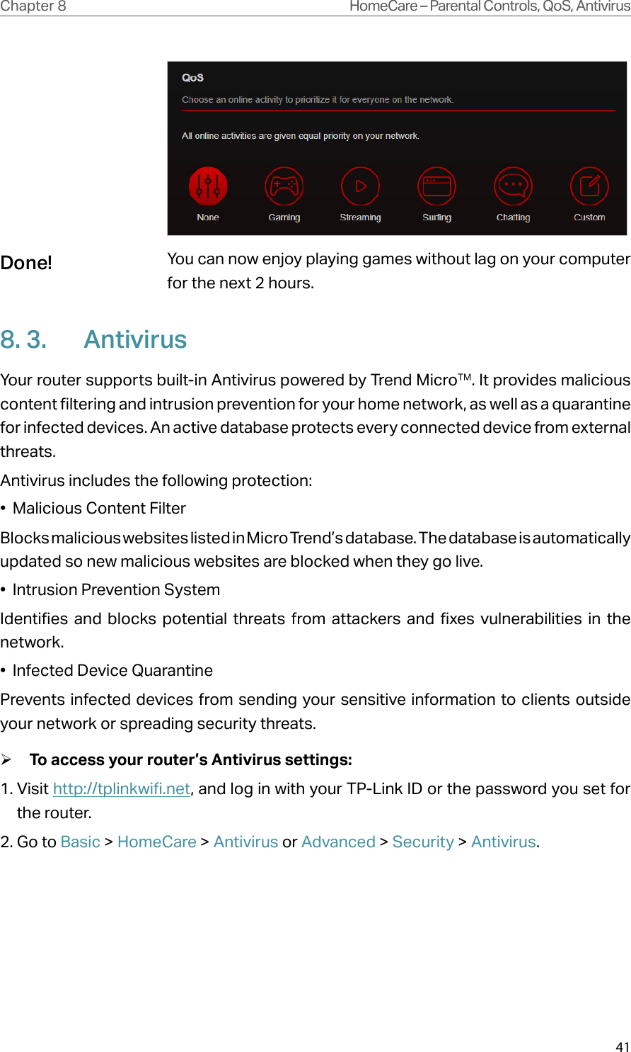 41Chapter 8 HomeCare – Parental Controls, QoS, AntivirusYo u  can now enjoy playing games without lag on your computer for the next 2 hours.8. 3.  AntivirusYour router supports built-in Antivirus powered by Trend MicroTM. It provides malicious content filtering and intrusion prevention for your home network, as well as a quarantine for infected devices. An active database protects every connected device from external threats.Antivirus includes the following protection: •  Malicious Content Filter Blocks malicious websites listed in Micro Trend’s database. The database is automatically updated so new malicious websites are blocked when they go live.•  Intrusion Prevention System Identifies and blocks potential threats from attackers and fixes vulnerabilities in the network. •  Infected Device Quarantine Prevents infected devices from sending your sensitive information to clients outside your network or spreading security threats. ¾To access your router’s Antivirus settings:1. Visit http://tplinkwifi.net, and log in with your TP-Link ID or the password you set for the router.2. Go to Basic &gt; HomeCare &gt; Antivirus or Advanced &gt; Security &gt; Antivirus.Done!