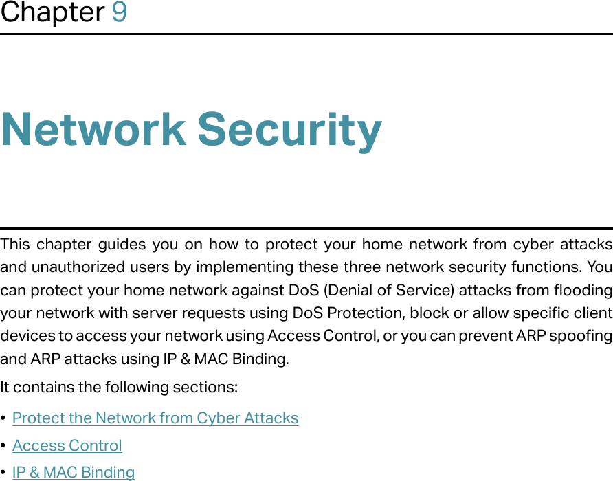 Chapter 9Network SecurityThis chapter guides you on how to protect your home network from cyber attacks and unauthorized users by implementing these three network security functions. You can protect your home network against DoS (Denial of Service) attacks from flooding your network with server requests using DoS Protection, block or allow specific client devices to access your network using Access Control, or you can prevent ARP spoofing and ARP attacks using IP &amp; MAC Binding.It contains the following sections:•  Protect the Network from Cyber Attacks•  Access Control•  IP &amp; MAC Binding