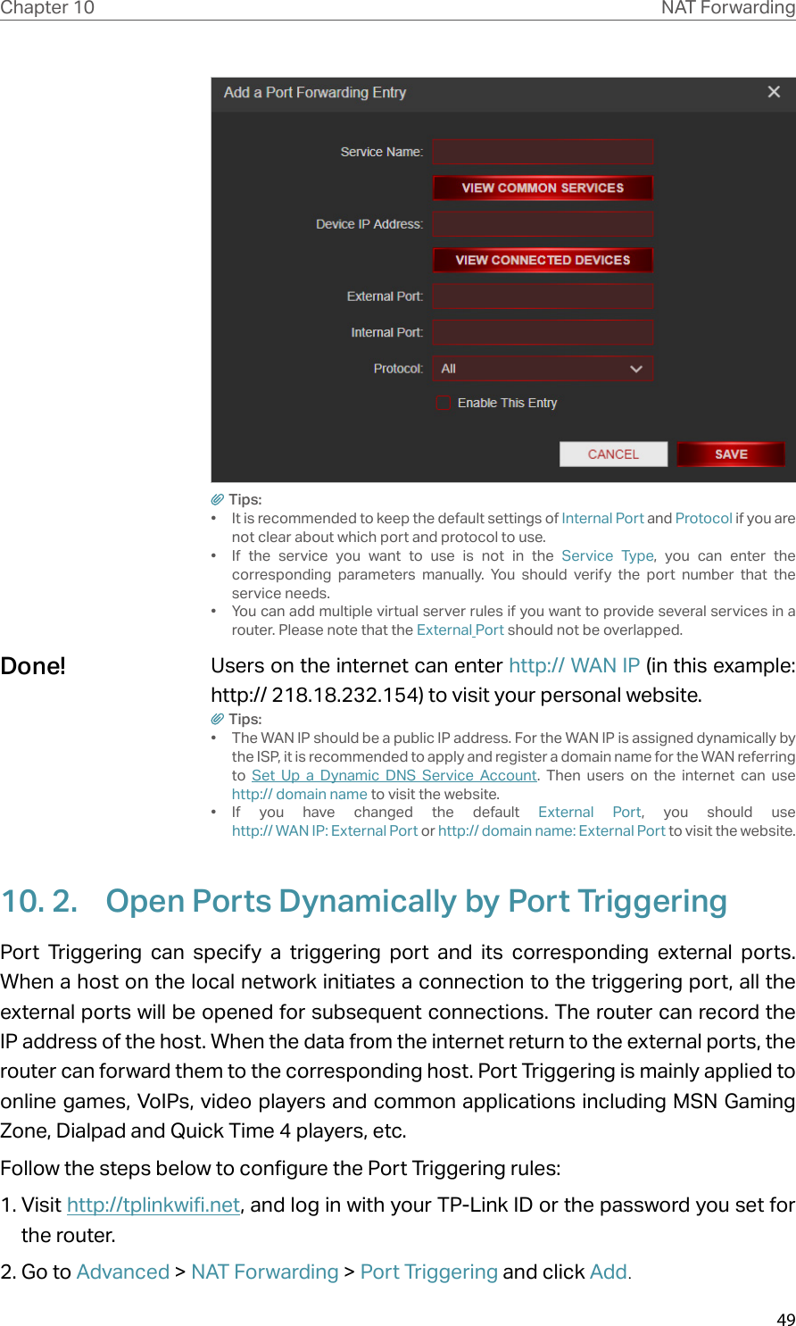 49Chapter 10 NAT ForwardingTips:•  It is recommended to keep the default settings of Internal Port and Protocol if you are not clear about which port and protocol to use.•  If the service you want to use is not in the Service Type, you can enter the corresponding parameters manually. You should verify the port number that the service needs.•  You can add multiple virtual server rules if you want to provide several services in a router. Please note that the External Port should not be overlapped.Users on the internet can enter http:// WAN IP (in this example: http:// 218.18.232.154) to visit your personal website.Tips:•  The WAN IP should be a public IP address. For the WAN IP is assigned dynamically by the ISP, it is recommended to apply and register a domain name for the WAN referring to  Set Up a Dynamic DNS Service Account. Then users on the internet can use  http:// domain name to visit the website.•  If you have changed the default External Port, you should use  http:// WAN IP: External Port or http:// domain name: External Port to visit the website.10. 2.  Open Ports Dynamically by Port TriggeringPort Triggering can specify a triggering port and its corresponding external ports. When a host on the local network initiates a connection to the triggering port, all the external ports will be opened for subsequent connections. The router can record the IP address of the host. When the data from the internet return to the external ports, the router can forward them to the corresponding host. Port Triggering is mainly applied to online games, VoIPs, video players and common applications including MSN Gaming Zone, Dialpad and Quick Time 4 players, etc. Follow the steps below to configure the Port Triggering rules:1. Visit http://tplinkwifi.net, and log in with your TP-Link ID or the password you set for the router.2. Go to Advanced &gt; NAT Forwarding &gt; Port Triggering and click Add.Done!