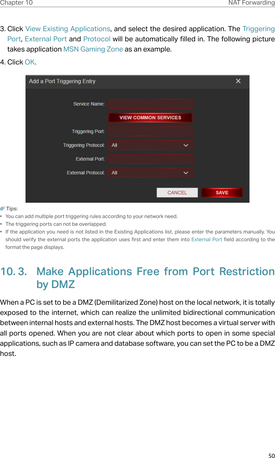 50Chapter 10 NAT Forwarding3. Click View Existing Applications, and select the desired application. The Triggering Port, External Port and Protocol will be automatically filled in. The following picture takes application MSN Gaming Zone as an example.4. Click OK.Tips:•  You can add multiple port triggering rules according to your network need.•  The triggering ports can not be overlapped.•  If the application you need is not listed in the Existing Applications list, please enter the parameters manually. You should verify the external ports the application uses first and enter them into External Port field according to the format the page displays.10. 3.  Make Applications Free from Port Restriction by DMZWhen a PC is set to be a DMZ (Demilitarized Zone) host on the local network, it is totally exposed to the internet, which can realize the unlimited bidirectional communication between internal hosts and external hosts. The DMZ host becomes a virtual server with all ports opened. When you are not clear about which ports to open in some special applications, such as IP camera and database software, you can set the PC to be a DMZ host.