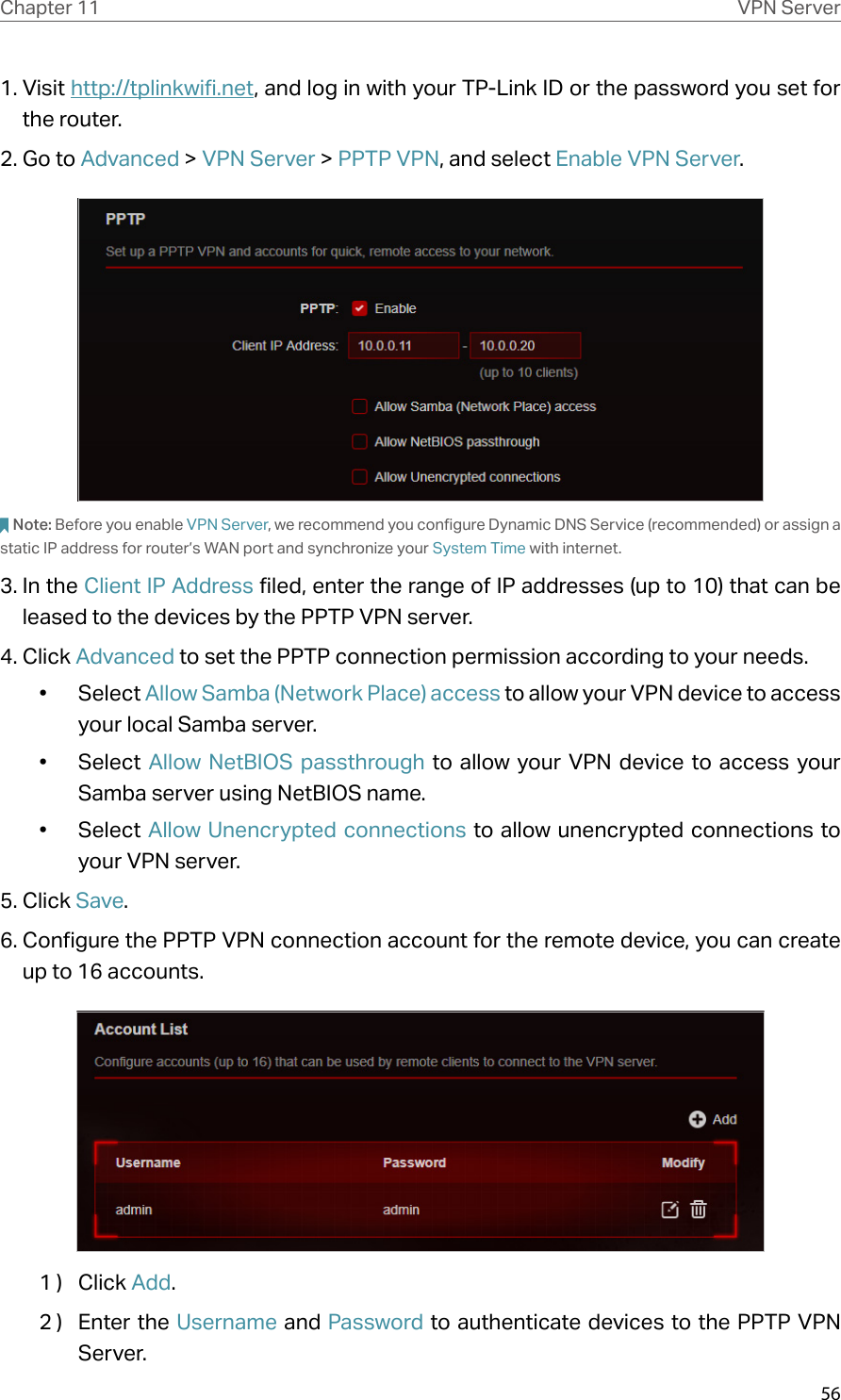 56Chapter 11 VPN Server1. Visit http://tplinkwifi.net, and log in with your TP-Link ID or the password you set for the router.2. Go to Advanced &gt; VPN Server &gt; PPTP VPN, and select Enable VPN Server.Note: Before you enable VPN Server, we recommend you configure Dynamic DNS Service (recommended) or assign a static IP address for router’s WAN port and synchronize your System Time with internet.3. In the Client IP Address filed, enter the range of IP addresses (up to 10) that can be leased to the devices by the PPTP VPN server.4. Click Advanced to set the PPTP connection permission according to your needs.•  Select Allow Samba (Network Place) access to allow your VPN device to access your local Samba server.•  Select  Allow NetBIOS passthrough to allow your VPN device to access your Samba server using NetBIOS name.•  Select Allow Unencrypted connections to allow unencrypted connections to your VPN server.5. Click Save.6. Configure the PPTP VPN connection account for the remote device, you can create up to 16 accounts.1 )  Click Add.2 )  Enter the Username and Password to authenticate devices to the PPTP VPN Server.