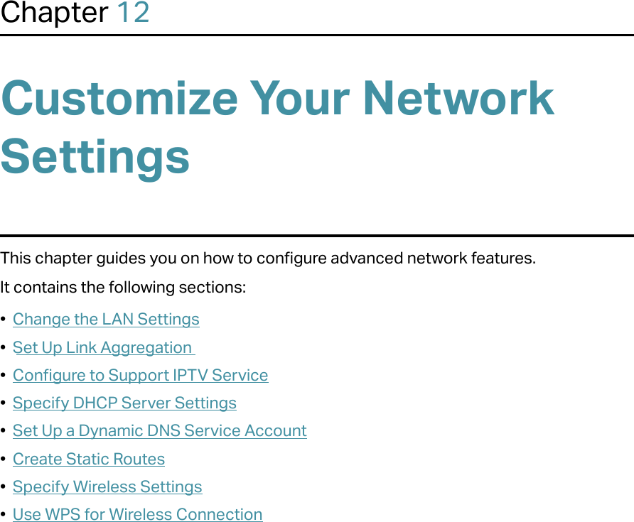Chapter 12Customize Your Network SettingsThis chapter guides you on how to configure advanced network features.It contains the following sections:•  Change the LAN Settings•  Set Up Link Aggregation•  Configure to Support IPTV Service•  Specify DHCP Server Settings•  Set Up a Dynamic DNS Service Account•  Create Static Routes•  Specify Wireless Settings•  Use WPS for Wireless Connection