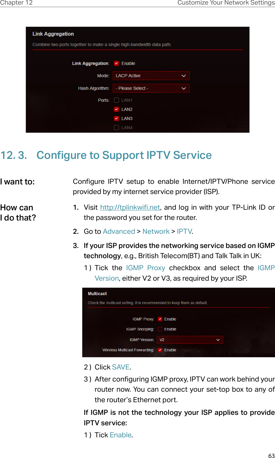 63Chapter 12 Customize Your Network Settings12. 3.  Configure to Support IPTV ServiceConfigure IPTV setup to enable Internet/IPTV/Phone service provided by my internet service provider (ISP).1.  Visit http://tplinkwifi.net, and log in with your TP-Link ID or the password you set for the router.2.  Go to Advanced &gt; Network &gt; IPTV.3.  If your ISP provides the networking service based on IGMP technology, e.g., British Telecom(BT) and Talk Talk in UK:1 )  Tick the IGMP Proxy  checkbox and select the IGMP Version, either V2 or V3, as required by your ISP.2 )  Click SAVE .3 )  After configuring IGMP proxy, IPTV can work behind your router now. You can connect your set-top box to any of the router’s Ethernet port.If IGMP is not the technology your ISP applies to provide IPTV service:1 )  Tick Enable.I want to:How can I do that?