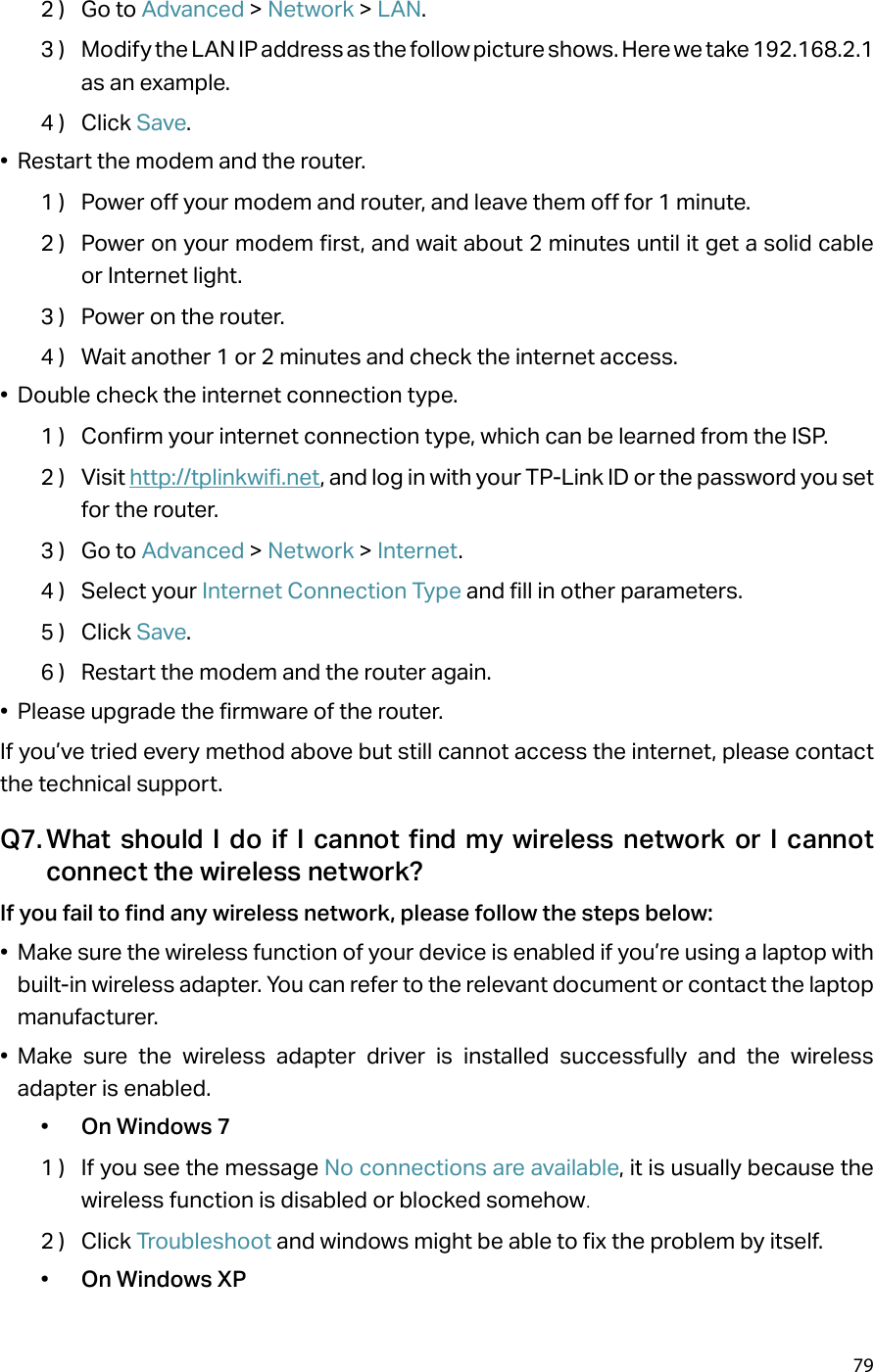 792 )  Go to Advanced &gt; Network &gt; LAN.3 )  Modify the LAN IP address as the follow picture shows. Here we take 192.168.2.1 as an example.4 )  Click Save.•  Restart the modem and the router.1 )  Power off your modem and router, and leave them off for 1 minute.2 )  Power on your modem first, and wait about 2 minutes until it get a solid cable or Internet light.3 )  Power on the router.4 )  Wait another 1 or 2 minutes and check the internet access.•  Double check the internet connection type.1 )  Confirm your internet connection type, which can be learned from the ISP.2 )  Visit http://tplinkwifi.net, and log in with your TP-Link ID or the password you set for the router.3 )  Go to Advanced &gt; Network &gt; Internet.4 )  Select your Internet Connection Type and fill in other parameters.5 )  Click Save.6 )  Restart the modem and the router again.•  Please upgrade the firmware of the router.If you’ve tried every method above but still cannot access the internet, please contact the technical support.Q7. What should I do if I cannot find my wireless network or I cannot connect the wireless network?If you fail to find any wireless network, please follow the steps below:•  Make sure the wireless function of your device is enabled if you’re using a laptop with built-in wireless adapter. You can refer to the relevant document or contact the laptop manufacturer.•  Make sure the wireless adapter driver is installed successfully and the wireless adapter is enabled.•  On Windows 71 )  If you see the message No connections are available, it is usually because the wireless function is disabled or blocked somehow.2 )  Click Troubleshoot and windows might be able to fix the problem by itself.•  On Windows XP
