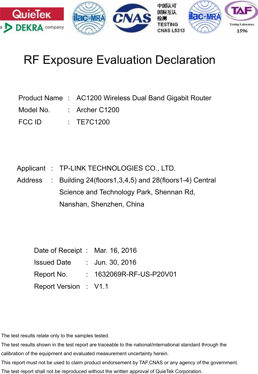      RF Exposure Evaluation Declaration     Product Name  :  AC1200 Wireless Dual Band Gigabit Router Model No.  :  Archer C1200 FCC ID  :  TE7C1200      Applicant :  TP-LINK TECHNOLOGIES CO., LTD. Address : Building 24(floors1,3,4,5) and 28(floors1-4) Central Science and Technology Park, Shennan Rd, Nanshan, Shenzhen, China      Date of Receipt  :  Mar. 16, 2016 Issued Date  :  Jun. 30, 2016 Report No.  :  1632069R-RF-US-P20V01 Report Version  :  V1.1     The test results relate only to the samples tested. The test results shown in the test report are traceable to the national/international standard through the calibration of the equipment and evaluated measurement uncertainty herein.   This report must not be used to claim product endorsement by TAF,CNAS or any agency of the government. The test report shall not be reproduced without the written approval of QuieTek Corporation. 