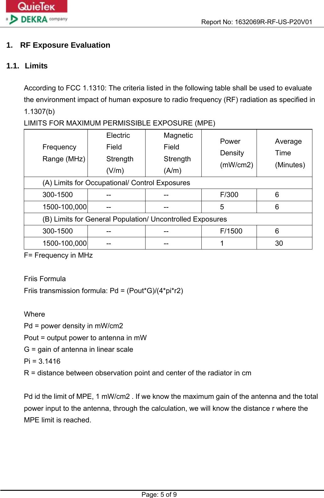                                                           Report No: 1632069R-RF-US-P20V01    Page: 5 of 9  1.  RF Exposure Evaluation  1.1. Limits  According to FCC 1.1310: The criteria listed in the following table shall be used to evaluate the environment impact of human exposure to radio frequency (RF) radiation as specified in 1.1307(b) LIMITS FOR MAXIMUM PERMISSIBLE EXPOSURE (MPE) Frequency Range (MHz)Electric Field Strength (V/m) Magnetic Field Strength (A/m) Power Density (mW/cm2) Average Time (Minutes) (A) Limits for Occupational/ Control Exposures 300-1500 --  --  F/300  6 1500-100,000 --  --  5  6 (B) Limits for General Population/ Uncontrolled Exposures 300-1500 --  --  F/1500 6 1500-100,000 --  --  1  30 F= Frequency in MHz  Friis Formula Friis transmission formula: Pd = (Pout*G)/(4*pi*r2)  Where  Pd = power density in mW/cm2 Pout = output power to antenna in mW G = gain of antenna in linear scale Pi = 3.1416 R = distance between observation point and center of the radiator in cm  Pd id the limit of MPE, 1 mW/cm2 . If we know the maximum gain of the antenna and the total power input to the antenna, through the calculation, we will know the distance r where the MPE limit is reached.  
