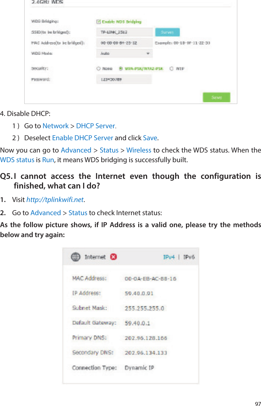 974. Disable DHCP:1 )  Go to Network &gt; DHCP Server.2 )  Deselect Enable DHCP Server and click Save.Now you can go to Advanced &gt; Status &gt; Wireless to check the WDS status. When the WDS status is Run, it means WDS bridging is successfully built.Q5. I cannot access the Internet even though the configuration is finished, what can I do?1.  Visit http://tplinkwifi.net.2.  Go to Advanced &gt; Status to check Internet status:As the follow picture shows, if IP Address is a valid one, please try the methods below and try again: