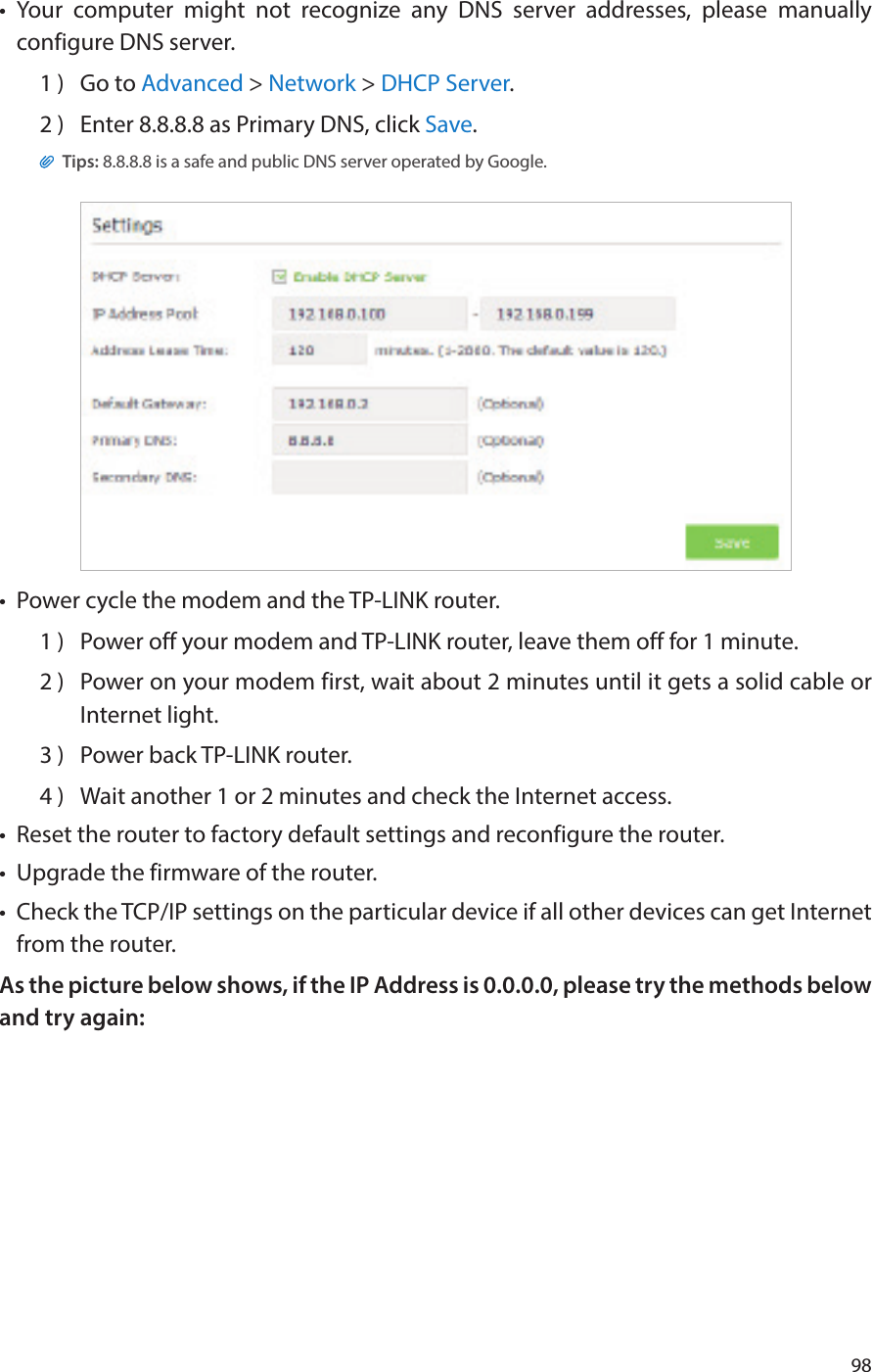 98•  Your computer might not recognize any DNS server addresses, please manually configure DNS server.1 )  Go to Advanced &gt; Network &gt; DHCP Server.2 )  Enter 8.8.8.8 as Primary DNS, click Save. Tips: 8.8.8.8 is a safe and public DNS server operated by Google.•  Power cycle the modem and the TP-LINK router.1 )  Power off your modem and TP-LINK router, leave them off for 1 minute.2 )  Power on your modem first, wait about 2 minutes until it gets a solid cable or Internet light.3 )  Power back TP-LINK router.4 )  Wait another 1 or 2 minutes and check the Internet access.•  Reset the router to factory default settings and reconfigure the router.•  Upgrade the firmware of the router.•  Check the TCP/IP settings on the particular device if all other devices can get Internet from the router.As the picture below shows, if the IP Address is 0.0.0.0, please try the methods below and try again: