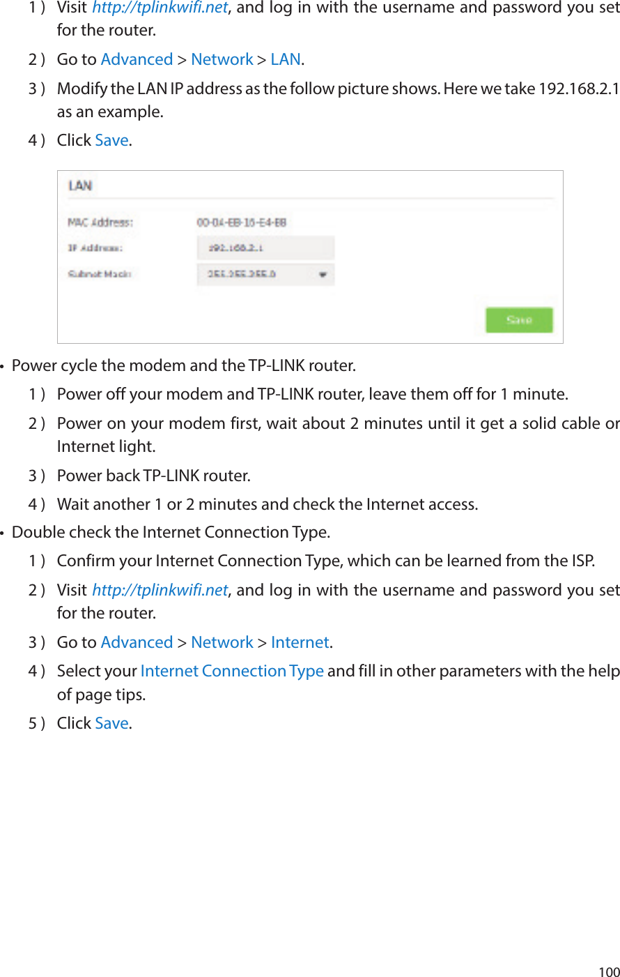 1001 )  Visit http://tplinkwifi.net, and log in with the username and password you set for the router.2 )  Go to Advanced &gt; Network &gt; LAN.3 )  Modify the LAN IP address as the follow picture shows. Here we take 192.168.2.1 as an example.4 )  Click Save.•  Power cycle the modem and the TP-LINK router.1 )  Power off your modem and TP-LINK router, leave them off for 1 minute.2 )  Power on your modem first, wait about 2 minutes until it get a solid cable or Internet light.3 )  Power back TP-LINK router.4 )  Wait another 1 or 2 minutes and check the Internet access.•  Double check the Internet Connection Type.1 )  Confirm your Internet Connection Type, which can be learned from the ISP.2 )  Visit http://tplinkwifi.net, and log in with the username and password you set for the router.3 )  Go to Advanced &gt; Network &gt; Internet.4 )  Select your Internet Connection Type and fill in other parameters with the help of page tips.5 )  Click Save.