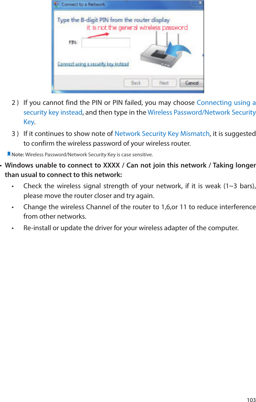 1032 )  If you cannot find the PIN or PIN failed, you may choose Connecting using a security key instead, and then type in the Wireless Password/Network Security Key.3 )  If it continues to show note of Network Security Key Mismatch, it is suggested to confirm the wireless password of your wireless router.  Note: Wireless Password/Network Security Key is case sensitive.•  Windows unable to connect to XXXX / Can not join this network / Taking longer than usual to connect to this network:•  Check the wireless signal strength of your network, if it is weak (1~3 bars), please move the router closer and try again.•  Change the wireless Channel of the router to 1,6,or 11 to reduce interference from other networks.•  Re-install or update the driver for your wireless adapter of the computer.
