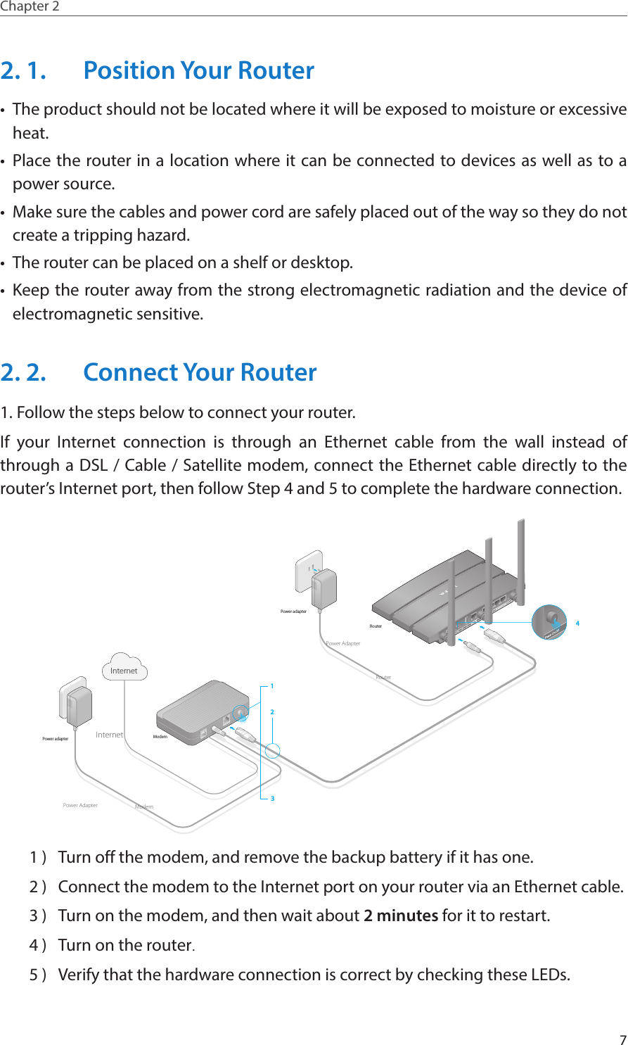 7Chapter 2  2. 1.  Position Your Router•  The product should not be located where it will be exposed to moisture or excessive heat.•  Place the router in a location where it can be connected to devices as well as to a power source.•  Make sure the cables and power cord are safely placed out of the way so they do not create a tripping hazard.•  The router can be placed on a shelf or desktop.•  Keep the router away from the strong electromagnetic radiation and the device of electromagnetic sensitive.2. 2.  Connect Your Router1. Follow the steps below to connect your router.If your Internet connection is through an Ethernet cable from the wall instead of through a DSL / Cable / Satellite modem, connect the Ethernet cable directly to the router’s Internet port, then follow Step 4 and 5 to complete the hardware connection.ModemPower adapterPower adapterRouter123Internet4ModemRouterInternetPower AdapterPower Adapter1 )  Turn off the modem, and remove the backup battery if it has one.2 )  Connect the modem to the Internet port on your router via an Ethernet cable.3 )  Turn on the modem, and then wait about 2 minutes for it to restart.4 )  Turn on the router.5 )  Verify that the hardware connection is correct by checking these LEDs.